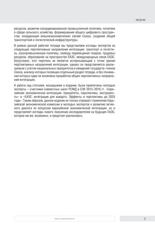 5www.russiancouncil.ru
ресурсов, развитие скоординированной промышленной политики, политики
в сфере сельского хозяйства, формирование общего цифрового простран-
ства, координация внешнеэкономических связей Союза, создание общей
транспортной и логистической инфраструктуры.
В рамках данной рабочей тетради мы представляем взгляды экспертов на
следующие перспективные направления интеграции: транспорт и логисти-
ку, агропромышленную политику, свободу перемещения товаров, трудовых
ресурсов, образование на пространстве ЕАЭС, международные связи ЕАЭС.
Безусловно, этот перечень не является исчерпываю­щим с точки зрения
перспективных направлений интеграции, однако он представляется реали-
зуемым с учетом национальных приоритетов и ожиданий государств-членов
Союза, анализу которых посвящен отдельный раздел тетради, и без понима-
ния которых едва ли возможна проработка общих перспективных направле-
ний интеграции.
К работе над статьями, вошедшими в издание, были привлечены молодые
эксперты – участники совместных школ РСМД и ЕЭК 2015-2016 гг. «Евра-
зийская экономическая интеграция: приоритеты, перспективы, инструмен-
ты» и «ЕАЭС: интеграция для каждого. Эффекты и перспективы до 2025
года». Таким образом, данное издание не только отражает стремление Евра-
зийской экономической комиссии и молодых экспертов к развитию актив-
ного диалога по вопросам евразийской экономической интеграции, но и
представляет взгляды нового поколения исследователей на будущее ЕАЭС,
которое им же, возможно, и предстоит реализовать.
ВВЕДЕНИЕ
 