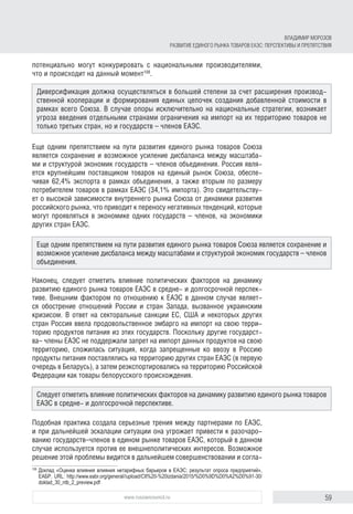 59www.russiancouncil.ru
ВЛАДИМИР МОРОЗОВ
РАЗВИТИЕ ЕДИНОГО РЫНКА ТОВАРОВ ЕАЭС: ПЕРСПЕКТИВЫ И ПРЕПЯТСТВИЯ
потенциально могут конкурировать с национальными производителями,
что и происходит на данный момент108
.
Еще одним препятствием на пути развития единого рынка товаров Союза
является сохранение и возможное усиление дисбаланса между масштаба-
ми и структурой экономик государств – членов объединения. Россия явля-
ется крупнейшим поставщиком товаров на единый рынок Союза, обеспе-
чивая 62,4% экспорта в рамках объединения, а также вторым по размеру
потребителем товаров в рамках ЕАЭС (34,1% импорта). Это свидетельству-
ет о высокой зависимости внутреннего рынка Союза от динамики развития
российского рынка, что приводит к переносу негативных тенденций, которые
могут проявляться в экономике одних государств – членов, на экономики
других стран ЕАЭС.
Наконец, следует отметить влияние политических факторов на динамику
развитию единого рынка товаров ЕАЭС в средне- и долгосрочной перспек-
тиве. Внешним фактором по отношению к ЕАЭС в данном случае являет-
ся обострение отношений России и стран Запада, вызванное украинским
кризисом. В ответ на секторальные санкции ЕС, США и некоторых других
стран Россия ввела продовольственное эмбарго на импорт на свою терри-
торию продуктов питания из этих государств. Поскольку другие государст-
ва– члены ЕАЭС не поддержали запрет на импорт данных продуктов на свою
территорию, сложилась ситуация, когда запрещенные ко ввозу в Россию
продукты питания поставлялись на территорию других стран ЕАЭС (в первую
очередь в Беларусь), а затем реэкспортировались на территорию Российской
Федерации как товары белорусского происхождения.
Подобная практика создала серьезные трения между партнерами по ЕАЭС,
и при дальнейшей эскалации ситуации она угрожает привести к разочаро-
ванию государств–членов в едином рынке товаров ЕАЭС, который в данном
случае используется против ее внешнеполитических интересов. Возможное
решение этой проблемы видится в дальнейшем совершенствовании и согла-
108	
Доклад «Оценка влияния влияния нетарифных барьеров в ЕАЭС: результат опроса предприятий»,
ЕАБР. URL: http://www.eabr.org/general//upload/CII%20-%20izdania/2015/%D0%9D%D0%A2%D0%91-30/
doklad_30_ntb_2_preview.pdf
Диверсификация должна осуществляться в большей степени за счет расширения производ-
ственной кооперации и формирования единых цепочек создания добавленной стоимости в
рамках всего Союза. В случае опоры исключительно на национальные стратегии, возникает
угроза введения отдельными странами ограничения на импорт на их территорию товаров не
только третьих стран, но и государств – членов ЕАЭС.
Еще одним препятствием на пути развития единого рынка товаров Союза является сохранение и
возможное усиление дисбаланса между масштабами и структурой экономик государств – членов
объединения.
Следует отметить влияние политических факторов на динамику развитию единого рынка товаров
ЕАЭС в средне- и долгосрочной перспективе.
 