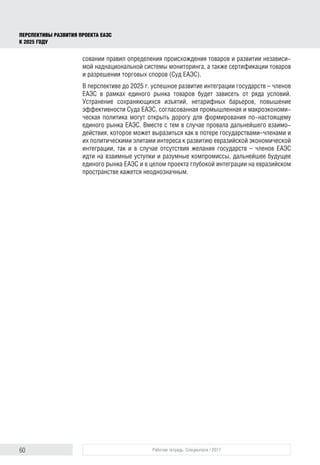 60 Рабочая тетрадь. Спецвыпуск / 2017
ПЕРСПЕКТИВЫ РАЗВИТИЯ ПРОЕКТА ЕАЭС
К 2025 ГОДУ
совании правил определения происхождения товаров и развитии независи-
мой наднациональной системы мониторинга, а также сертификации товаров
и разрешении торговых споров (Суд ЕАЭС).
В перспективе до 2025 г. успешное развитие интеграции государств – членов
ЕАЭС в рамках единого рынка товаров будет зависеть от ряда условий.
Устранение сохраняющихся изъятий, нетарифных барьеров, повышение
эффективности Суда ЕАЭС, согласованная промышленная и макроэкономи-
ческая политика могут открыть дорогу для формирования по-настоящему
единого рынка ЕАЭС. Вместе с тем в случае провала дальнейшего взаимо-
действия, которое может выразиться как в потере государствами–членами и
их политическими элитами интереса к развитию евразийской экономической
интеграции, так и в случае отсутствия желания государств – членов ЕАЭС
идти на взаимные уступки и разумные компромиссы, дальнейшее будущее
единого рынка ЕАЭС и в целом проекта глубокой интеграции на евразийском
пространстве кажется неоднозначным.
 