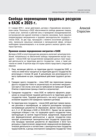 61www.russiancouncil.ru
С 1 января 2015 г. начал действовать договор о Евразийском экономиче-
ском союзе. Поскольку в ЕАЭС обеспечиваются свобода движения товаров,
а также услуг, капитала и рабочей силы и проведение скоординированной,
согласованной или единой политики в отраслях экономики, было серьезно
скорректировано миграционное и трудовое законодательство государств –
членов ЕАЭС. За два года, прошедшие с момента вступления договора в
силу, произошли серьезные изменения в миграционной сфере, которые
необходимо проанализировать и на основе данного анализа сделать неко-
торые прогнозы.
Правовая основа передвижения мигрантов в ЕАЭС
Договор о ЕАЭС и сопутствующие ему документы включают целый ряд поло-
жений, направленных на обеспечение свободы передвижения внутри госу-
дарств – членов ЕАЭС при осуществлении гражданами данных стран трудо-
вой деятельности на территории другого государства– члена, а также для
членов их семей. В кратком виде эти нормы можно представить следующим
образом:
1.	 Лица, желающие работать на территории другого государства ЕАЭС, и
члены их семей могут находиться на территории другого государства без
регистрации в течение 30 дней. В дальнейшем они регистрируются по
месту пребывания на срок, определяемый действием трудового догово-
ра;
2.	 Граждане одного государства – члена ЕАЭС при пересечении границы
другого государства–члена по загранпаспорту не заполняют миграцион-
ную карту в том случае, если срок их пребывания не превышает 30 дней.
Отметка о пересечении границы ставится в загранпаспорт;
3.	 Гражданам государства – члена ЕАЭС не требуется оформлять разре-
шение на осуществление трудовой деятельности на территории другого
государства–члена. Трудовую деятельность они могут осуществлять на
основании трудового или гражданско-правового договора;
4.	 На территории всех государств – членов ЕАЭС действует прямое призна-
ние дипломов и квалификаций, не требуется прохождение процедуры
нострификации документов об образовании. Данная норма установле-
на п. 3. ст. 97 Договора о ЕАЭС от 29.05.2014 г. Однако там же сделана
следующая оговорка о том, что трудящиеся одного государства–члена,
претендующие на занятие педагогической, юридической, медицинской
или фармацевтической деятельностью в другом государстве–члене,
проходят установленную законодательством государства трудоустрой-
ства процедуру признания документов об образовании и могут быть
допущены к педагогической, юридической, медицинской или фармацев-
тической деятельности в соответствии с законодательством государства
трудоустройства, а доходы иностранного гражданина государства–члена
Свобода перемещения трудовых ресурсов
в ЕАЭС к 2025 г.
Алексей
Старостин
АЛЕКСЕЙ СТАРОСТИН
СВОБОДА ПЕРЕМЕЩЕНИЯ ТРУДОВЫХ РЕСУРСОВ В ЕАЭС К 2025 Г.
 
