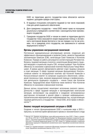62 Рабочая тетрадь. Спецвыпуск / 2017
ПЕРСПЕКТИВЫ РАЗВИТИЯ ПРОЕКТА ЕАЭС
К 2025 ГОДУ
ЕАЭС на территории другого государства–члена облагаются налогом
наравне с доходами граждан этой страны;
5.	 В трудовых отношениях учитывается трудовой (в том числе страховой)
стаж для целей социального обеспечения;
6.	 Дети гражданина государства – члена ЕАЭС имеют право на посещение
дошкольных учреждений в соответствии с законодательством принима-
ющего государства;
7.	 Гражданам государства ЕАЭС и членам их семей на территории другого
государства–члена оказывается скорая медицинская помощь в экстрен-
ной и неотложной форме бесплатно в том же порядке и на тех же усло-
виях, что и гражданам этого государства, вне зависимости от наличия
медицинского полиса109
.
Органы управления миграционной политикой
Постоянным наднациональным регулирующим органом, созданным для
эффективного функционирования и развития Союза, является Евразийская
экономическая комиссия (ЕЭК), включающая Совет Комиссии и Коллегию
Комиссии. Порядок их работы регулируется соответствующим Регламентом.
Вопросы трудовой миграции относятся к компетенции Департамента трудо-
вой миграции и социальной защиты ЕЭК, который курирует Член Коллегии
(Министр) по экономике и финансовой политике Жаксылыков Тимур Меке-
шевич. В рамках данного Департамента работает отдел трудовых ресурсов
и отдел миграции. В сфере трудовой миграции функционируют Консуль-
тативный комитет по миграционной политике при Коллегии Комиссии и
Консультативный комитет по вопросам социального обеспечения, соблю-
дения пенсионных прав, оказания медицинской помощи и профессиональ-
ной деятельности трудящихся государств – членов Союза при Коллегии
Комиссии. Председателем обоих Комитетов также является Член Коллегии
(Министр) по экономике и финансовой политике.
Данные органы осуществляют мониторинг исполнения союзного законо-
дательства в сфере трудовой миграции и противодействию нелегальной
миграции, контролируют ход разработки и внедрения запланированных
двусторонних соглашений в данной сфере и проводят информационно-
просветительские мероприятия для информирования лиц, осуществляющих
трудовую деятельность в государствах – членах ЕАЭС, об их правах и обязан-
ностях110
.
Анализ текущей миграционной ситуации в ЕАЭС
Создание и начало функционирования ЕАЭС в нынешнем виде в 2015 г.
пришлось на нелегкое время финансового кризиса и экономического спада
109	
Иванчак А.И. Правовое регулирование труда работников-мигрантов стран ЕАЭС // Право и управле­
ние: XXI век. 2015. № 3. С. 84-90; Давлетгильдеев Р.Ш. Международно-правовое сотрудничество госу­
дарств – участников Содружества Независимых Государств в области трудовой миграции на современ­
ном этапе // Российский юридический журнал. 2013. № 5; Алиев С.Б. Трудовая миграция и социальное
обеспечение трудящихся в Евразийском экономическом союзе. Евразийская экономическая комиссия,
2016. С. 9-19.
110	
Алиев С.Б. Трудовая миграция и социальное обеспечение трудящихся в Евразийском экономическом
союзе. Евразийская экономическая комиссия, 2016. С. 9-19.
 