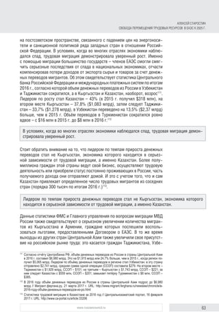 63www.russiancouncil.ru
АЛЕКСЕЙ СТАРОСТИН
СВОБОДА ПЕРЕМЕЩЕНИЯ ТРУДОВЫХ РЕСУРСОВ В ЕАЭС К 2025 Г.
на постсоветском пространстве, связанного с падением цен на энергоноси-
тели и санкционной политикой ряда западных стран в отношении Россий-
ской Федерации. В условиях, когда во многих отраслях экономики наблю-
дался спад, трудовая миграция демонстрировала уверенный рост. Именно
с помощью миграции большинство государств – членов ЕАЭС смогли смяг-
чить серьезные последствия от спада в национальных экономиках, отчасти
компенсировав потери доходов от экспорта сырья и товаров за счет денеж-
ных переводов мигрантов. Об этом свидетельствует статистика Центрального
банка Российской Федерации и международных платежных систем по итогам
2016 г., согласно которой объем денежных переводов из России в Узбекистан
и Таджикистан сократился, а в Кыргызстан и Казахстан, наоборот, возрос111
.
Лидером по росту стал Казахстан – 43% (в 2015 г. получил $318 млн), на
втором месте Кыргызстан – 37,8% ($1,083 млрд), затем следует Таджики­
стан – 33,7% ($1,278 млрд), в Узбекистан переведено на 13,5% ($2,37 млрд)
больше, чем в 2015 г. Объём переводов в Туркменистан сократился ровно
вдвое – с $16 млн в 2015 г. до $8 млн в 2016 г.112
Стоит обратить внимание на то, что лидером по темпам прироста денежных
переводов стал не Кыргызстан, экономика которого находится в серьез-
ной зависимости от трудовой миграции, а именно Казахстан. Более полу-
миллиона граждан этой страны ведут свой бизнес, осуществляют трудовую
деятельность или приобрели статус постоянно проживающих в России, часть
получаемого дохода они отправляют домой. И это с учетом того, что и сам
Казахстан привлекает определенное число трудовых мигрантов из соседних
стран (порядка 300 тысяч по итогам 2016 г.)113
.
Данные статистики ФМС и Главного управления по вопросам миграции МВД
России также свидетельствуют о серьезном увеличении количества мигран-
тов из Кыргызстана и Армении, граждане которых поспешили восполь-
зоваться льготами, предоставленными Договором о ЕАЭС. В то же время
выходцы из других стран Центральной Азии также увеличили свое присутст-
вие на российском рынке труда: это касается граждан Таджикистана, Узбе-
111	
Согласно отчёту Центробанка РФ, объём денежных переводов из России в страны Центральной Азии
в 2016 г. составил $6,980 млрд. Это на $1,915 млрд или 24,7% больше, чем в 2015 г., когда регион по­
лучил $5,065 млрд. Лидером по объёму денежных переводов в регионе стал Узбекистан: в эту страну
отправлено $2,741 млрд, средняя сумма одной операции (ССОП) составила $279. На втором месте –
Таджикистан с $1,929 млрд, ССОП – $101; на третьем – Кыргызстан с $1,743 млрд, ССОП – $221; за
ним следует Казахстан с $559 млн, ССОП – $201; замыкает пятёрку Туркменистан с $8 млн, ССОП –
$385.
112	
В 2016 году объём денежных переводов из России в страны Центральной Азии подрос до $6,980
млрд // Мигрант.фергана.ру, 21 марта 2017 г. URL: http://www.migrant.ferghana.ru/newslaw/chronicle/в-
2016-году-объём-денежных-переводов-из-ро.html
113	
Статистика трудовой миграции в Казахстане за 2016 год // Центральноазиатский портал, 16 февраля
2017 г. URL: http://www.ca-portal.ru/article:33206
В условиях, когда во многих отраслях экономики наблюдался спад, трудовая миграция демон-
стрировала уверенный рост.
Лидером по темпам прироста денежных переводов стал не Кыргызстан, экономика которого
находится в серьезной зависимости от трудовой миграции, а именно Казахстан.
 