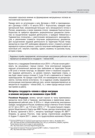 65www.russiancouncil.ru
АЛЕКСЕЙ СТАРОСТИН
СВОБОДА ПЕРЕМЕЩЕНИЯ ТРУДОВЫХ РЕСУРСОВ В ЕАЭС К 2025 Г.
оказывают серьезное влияние на формирование миграционных потоков на
постсоветском пространстве.
Прежде всего со вступлением в силу Договора о ЕАЭС и присоединени-
ем к Договору о ЕАЭС с 12 августа 2015 г. Кыргызстана, граждане стран
Центральной Азии, направляющие большую часть миграционного потока в
Россию, разделились в своем правовом статусе: гражданам Кыргызстана и
Казахстана не требуется оформлять разрешительных документов (патен-
тов) на осуществление трудовой деятельности, а граждане Узбекистана и
Таджикистана столкнулись с ужесточением миграционного законодатель-
ства и увеличением стоимости получения разрешительных документов.
Для осуществления трудовой деятельности на территории России теперь
мигрантам из стран СНГ необходимо оформлять патент, стоимость которого
варьируется в разных регионах, а для его получения необходимо вставать на
налоговый учет, покупать страховку, сдавать экзамены по русскому языку,
истории и праву.
Кроме того, в преддверии Олимпийских игр в 2014 г. в России начали дейст-
вовать так называемые «черные списки». Если иностранный гражданин
нарушил установленный законом срок пребывания на территории России
в 90 суток в течение полугода, не оформил патент и незаконно осуществ-
лял трудовую деятельность, он должен покинуть территорию страны, и
ему будет закрыт въезд в течение 3, 5 или 10 лет в зависимости от тяжести
правонарушения. На граждан стран ЕАЭС эти нововведения не распростра-
няются, поэтому вполне естественно, что и кадровые службы предприятий,
использующих иностранную рабочую силу, начали переориентироваться на
мигрантов из государств – членов ЕАЭС, т.к. с ними гораздо меньше хлопот
при приеме на работу.
Интересы государств–членов в сфере миграции
и влияние миграции на экономики стран ЕАЭС
Российская Федерация, являясь третьей страной по числу привлекаемых
мигрантов после США и Германии, заинтересована в привлечении квали-
фицированной рабочей силы. В 2010-е гг. общее количество иностранных
граждан, находящихся в России, колебалось вокруг отметки в 10 млн человек
(от 9,7 млн в 2011 г. до 11,9 млн в 2015 г.)114
. По оценке бывшего предсе-
дателя Общественного Совета при ФМС России, доктора политических наук
В. Волоха, сделанной в 2013 г., мигранты производят порядка 8% ВВП115
.
Опираясь на данные Росстата, глава Центра стратегических разработок
А. Кудрин 11 апреля 2017 г. заявил, что трудоспособное население в России
114	
Политика ДУМ России по социокультурной адаптации мигрантов // islam.ru, 26 декабря 2011 г.
URL: http://www.old.islam.ru/content/analitics/politika_dum_rosii_po_sociokulturnoy_adaptacii_migrantov;
Россия заняла третье место в мире по числу мигрантов.
URL: http://www.newsru.com/russia/19apr2016/migrants.html
115	
Труд мигрантов приносит России до 8 процентов ВВП // rusfact.ru, 15 августа 2013 г.
URL: http://www.mail.rusfact.ru/node/11271
Кадровые службы предприятий, использующих иностранную рабочую силу, начали переориен-
тироваться на мигрантов из государств – членов ЕАЭС.
 