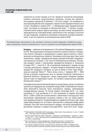 66 Рабочая тетрадь. Спецвыпуск / 2017
ПЕРСПЕКТИВЫ РАЗВИТИЯ ПРОЕКТА ЕАЭС
К 2025 ГОДУ
сократится на 10 млн человек за 15 лет. Возрастет количество пенсионеров,
снизится количество трудоспособного населения, поэтому без привлече-
ния трудовых мигрантов не обойтись116
. Из этого следует, что потребность в
иностранной рабочей силе сохранится. Однако после террористического акта
в Санкт-Петербурге в апреле 2017 г. и обнаружения ряда террористических
ячеек, состоящих из выходцев из Центральной Азии117
, в органах государ-
ственной власти всерьез ведутся разговоры об ужесточении миграционного
законодательства. Ключевой вопрос заключается в том, как будут сочетаться
эти две тенденции: потребности экономики в мигрантах и вопросы безопас-
ности, и как это отразится на интеграционном проекте ЕАЭС.
Беларусь – наиболее интегрированное с Российской Федерацией государст-
во СНГ. Многоуровневая интеграция начинается в рамках Союзного государ-
ства России и Беларуси и продолжается в рамках других военных и эконо-
мических интеграционных проектов. Экономики и культуры двух стран тесно
переплетены, правда, периодически между странами возникают определен-
ные кризисные ситуации, в том числе по миграционным вопросам. Послед-
ний инцидент связан с подписанием президентом Беларуси А. Лукашенко
9 января 2017 г. Указа № 8 «Об установлении безвизового порядка въезда
и выезда иностранных граждан», которым вводится безвизовый въезд для
граждан 80 государств в Беларусь на срок не более 5 суток через Нацио-
нальный аэропорт Минск118
. Ровно месяц спустя, 7 февраля 2017 г. ФСБ
России установил пограничную зону на границе Псковской, Смоленской и
Брянской областей с Беларусью с целью недопущения попадания граждан
третьих стран на территорию страны. Это вызвало неоднозначную реакцию
белорусской стороны119
.
Географическое расположение Беларуси в центре Европы делает ее удобным
транзитным коридором для сообщения между ЕАЭС и Европейском союзом.
Этим объясняется большое число иностранных граждан, пересекающих
государственную границу. По итогам первого полугодия 2016 г. их число
составляло 4,7 млн въехавших и 4,7 млн выехавших (в первом полугодии
2015 г. 2,093 и 2,026 млн соответственно). Увеличение в полтора раза числа
иностранцев, пересекающих госграницу, связано с тем, что теперь украин-
ские трудовые мигранты, отправляющиеся на заработки в Россию, едут через
территорию Беларуси из-за отмены транспортного сообщения между двумя
странами. При этом число иностранных граждан, постоянно проживаю­щих в
республике, невелико, в первом полугодии 2016 г. всего 54,5 тысяч. Трудо-
116	
Россия рискует не прокормить всех пенсионеров. «Спасти могут только мигранты» // ura.ru, 11 апреля
2017 г. URL: https://www.ura.news/news/1052284936
117	
Директор ФСБ Бортников сделал заявление о террористах в Екатеринбурге // Аргументы и факты,
17 мая 2011 г. URL: http://www.ural.aif.ru/society/situation/direktor_fsb_bortnikov_sdelal_zayavlenie_o_
terroristah_v_ekaterinburge
118	
Для чего Лукашенко «открыл» Белоруссию // Парламентская газета, 10 января 2017 г.
URL: https://www.pnp.ru/politics/2017/01/10/dlya-chego-lukashenko-otkryl-belorussiyu.html
119	
Что означает усиление контроля на границе России и Белоруссии // 360tv.ru, 2 февраля 2017 г.
URL: http://www.360tv.ru/news/chto-oznachaet-usilenie-kontrolya-na-granice-rossii-i-belorussii-90986
Ключевой вопрос заключается в том, как будут сочетаться эти две тенденции: потребности эконо-
мики в мигрантах и вопросы безопасности, и как это отразится на интеграционном проекте ЕАЭС.
 