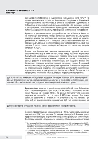 68 Рабочая тетрадь. Спецвыпуск / 2017
ПЕРСПЕКТИВЫ РАЗВИТИЯ ПРОЕКТА ЕАЭС
К 2025 ГОДУ
вых мигрантов Узбекистана и Таджикистана уменьшилось на 16-18%124
. По
словам вице-консула посольства Кыргызской Республики в Российской
Федерации Самата Токтоболотова, в случае с гражданами Таджикистана и
Узбекистана отмечен некоторый миграционный спад, что, очевидно, связано
с депортациями, усложнившимися процедурами легализации: получение
патентов, разрешений на работу, прохождение комплексного тестирования.
Кроме того, увеличение числа граждан Кыргызстана в России и Казахста-
не происходит за счет того, что при вступлении республики в ЕАЭС удалось
сократить список лиц, которым был временно закрыт въезд на террито-
рию России. На начало 2014 г. в «черный список» были включены 194 тыс.
граждан Кыргызстана, а по итогам года их количество сократилось на 76 тыс.
человек. В других странах, наоборот, наблюдался рост числа лиц, которым
запрещен въезд125
.
Однако для Кыргызстана тяжелым последствием трудовой миграции,
обозначившимся еще в 2000-2010 гг., когда между Россией и Кыргызской
Республикой действовал упрощенный порядок получения гражданства,
является отток квалифицированных специалистов: врачей, квалифициро-
ванных рабочих и инженеров, интеллигенции, они оседают в России или
Казахстане, подрывая интеллектуальный потенциал страны. В сельской
местности наблюдается дефицит врачей и учителей. Усиливается тенденция
на клерикализацию общества, что вследствие деятельности исламистских
группировок несет в себе угрозу для безопасности ЕАЭС. Ожидается, что
тенденция на увеличение числа выехавших из республики сохранится.
Армения также является страной–экспортером рабочей силы. Официаль-
ная статистика свидетельствует о том, что численность постоянного насе-
ления Армении на 1 января 2016 г., по данным текущего учета на основе
переписи населения 2011 г., составила 2 998,6 тыс. человек. Этот пока-
затель по сравнению с 1 января 2015 г. снизился на 12 тыс. человек. При
этом за 5 лет в Армении стали проживать на 35,9 тыс. человек меньше, а с
момента провозглашения независимости в 1991 г. численность населения
снизилась на 634,7 тыс. человек. По мнению демографа Р. Еганяна, демо-
графическую ситуацию в Армении можно рассматривать как критическую.
По словам эксперта, «рождаемость снижается. Причем проблема не только
124	
За 9 месяцев в ЕАЭС Кыргызстан приобрел множество преимуществ. URL: http://www.vb.kg/doc/340374_
politolog:_za_9_mesiacev_v_eaes_kyrgyzstan_priobrel_mnojestvo_preimyshestv.html; Миграция в ЕАЭС:
Увеличился ли поток кыргызстанцев после вступления в союз?
URL: http://www.kg.akipress.org/news:1327830?from=portal&place=last
125	
O положении кыргызских мигрантов в России и в Казахстане после вступления в ЕАЭС // Ислам и
общество, 2 июня 2016 г. URL: http://www.islamio.ru/news/policy/o_polozhenii_kyrgyzskikh_migrantov_v_
kazakhstane_i_v_rossii_posle_vstupleniya_v_eaes
Для Кыргызстана тяжелым последствием трудовой миграции является отток квалифициро-
ванных специалистов: врачей, квалифицированных рабочих и инженеров, интеллигенции, они
оседают в России или Казахстане, подрывая интеллектуальный потенциал страны.
Демографическую ситуацию в Армении можно рассматривать как критическую.
 