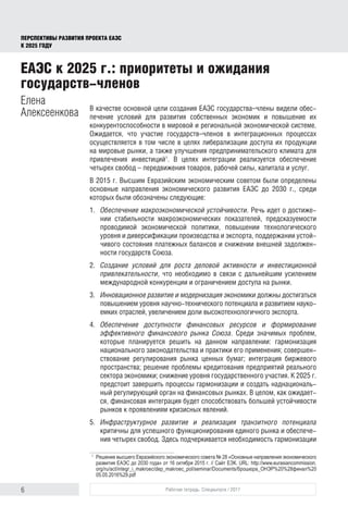 6 Рабочая тетрадь. Спецвыпуск / 2017
ПЕРСПЕКТИВЫ РАЗВИТИЯ ПРОЕКТА ЕАЭС
К 2025 ГОДУ
В качестве основной цели создания ЕАЭС государства–члены видели обес-
печение условий для развития собственных экономик и повышение их
конкурентоспособности в мировой и региональной экономической системе.
Ожидается, что участие государств–членов в интеграционных процессах
осуществляется в том числе в целях либерализации доступа их продукции
на мировые рынки, а также улучшения предпринимательского климата для
привлечения инвестиций1
. В целях интеграции реализуется обеспечение
четырех свобод – передвижения товаров, рабочей силы, капитала и услуг.
В 2015 г. Высшим Евразийским экономическим советом были определены
основные направления экономического развития ЕАЭС до 2030 г., среди
которых были обозначены следующие:
1.	 Обеспечение макроэкономической устойчивости. Речь идет о достиже-
нии стабильности макроэкономических показателей, предсказуемости
проводимой экономической политики, повышении технологического
уровня и диверсификации производства и экспорта, поддержании устой-
чивого состояния платежных балансов и снижении внешней задолжен-
ности государств Союза.
2.	 Создание условий для роста деловой активности и инвестиционной
привлекательности, что необходимо в связи с дальнейшим усилением
международной конкуренции и ограничением доступа на рынки.
3.	 Инновационное развитие и модернизация экономики должны достигаться
повышением уровня научно-технического потенциала и развитием науко-
емких отраслей, увеличением доли высокотехнологичного экспорта.
4.	 Обеспечение доступности финансовых ресурсов и формирование
эффективного финансового рынка Союза. Среди значимых проблем,
которые планируется решить на данном направлении: гармонизация
национального законодательства и практики его применения; совершен-
ствование регулирования рынка ценных бумаг; интеграция биржевого
пространства; решение проблемы кредитования предприятий реального
сектора экономики; снижение уровня государственного участия. К 2025 г.
предстоит завершить процессы гармонизации и создать наднациональ-
ный регулирующий орган на финансовых рынках. В целом, как ожидает-
ся, финансовая интеграция будет способствовать большей устойчивости
рынков к проявлениям кризисных явлений.
5.	 Инфраструктурное развитие и реализация транзитного потенциала
критичны для успешного функционирования единого рынка и обеспече-
ния четырех свобод. Здесь подчеркивается необходимость гармонизации
1	
Решение высшего Евразийского экономического совета № 28 «Основные направления экономического
развития ЕАЭС до 2030 года» от 16 октября 2015 г. // Сайт ЕЭК. URL: http://www.eurasiancommission.
org/ru/act/integr_i_makroec/dep_makroec_pol/seminar/Documents/брошюра_ОНЭР%20%28финал%20
05.05.2016%29.pdf
ЕАЭС к 2025 г.: приоритеты и ожидания
государств-членов
Елена
Алексеенкова
 