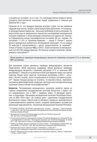 69www.russiancouncil.ru
АЛЕКСЕЙ СТАРОСТИН
СВОБОДА ПЕРЕМЕЩЕНИЯ ТРУДОВЫХ РЕСУРСОВ В ЕАЭС К 2025 Г.
в социальных условиях, но и в том, что в репродуктивном возрасте сейчас
находится малочисленное поколение людей, родившихся в тяжелые для
Армении 90-е годы».
Несмотря на то, что граждане Армении вступают в брак, так как семейные
традиции еще сильны, возраст заключающих брак увеличился, что сокраща-
ет репродуктивный период пар. «Большой проблемой остается миграция. По
результатам еще не завершенного трехлетнего исследования миграционной
ситуации в Армении, в плане миграции положительных сдвигов нет. Ежегод-
но отрицательное сальдо пассажиропотока составляет 40 тыс. человек, что
составляет 1-1,5% от населения Армении», – сказал Р. Еганян126
. Анализ
данных проведенных выборочных исследований показывает, что из каждых
10 выбытий 8 осуществляются с целью трудоустройства за границей127
.
Только в России, по данным МВД, в 2016 г. были поставлены на миграцион-
ный учет 631746 граждан Армении. Это больше четверти населения, прожи-
вающего в республике128
.
Для экономики страны денежные переводы международных мигрантов
представляют собой серьезную поддержку. Объем денежных переводов
международных мигрантов в Армению составляет 21% от величины ВВП
республики129
. Плюсом от вступления в ЕАЭС для Армении также стал приток
туристов. Общее число туристов, посетивших республику в 2016 г., соста-
вило 1,26 млн человек, около полумиллиона из которых составили россия-
не130
. Однако текущие доходы не способны, по мнению ученых, переломить
негативные демографические тенденции: долгосрочные последствия выезда
населения ученые считают катастрофическими131
.
Казахстан. Регулирование миграционных процессов является одним из
главных направлений государственной политики Казахстана с первых лет
его независимости. Так, в 1997 г. одобрены Закон «О миграции населе-
ния» и отраслевая «Программа миграционной политики Республики Казах-
стан на 2001-2010 годы». Их главные цели – укрепление государственной
безопасности страны, обеспечение устойчивого социально-экономического
и демографического развития страны, создание необходимых условий для
реализации прав мигрантов. «Концепция миграционной политики Республи-
126	
В Армении сложилась критическая демографическая ситуация – демограф // Новости-Армения,
11 июля 2016 г. URL: http://www.newsarmenia.am/news/armenia/v-armenii-slozhilas-kriticheskaya-demogra­
fi­ches­kaya-situatsiya-demograf
127	
Миграционная ситуация в Республике Армения за 2016 год // Интернет-портал СНГ.
URL: http://www.e-cis.info/page.php?id=25699
128	
Статистические сведения по миграционной ситуации в Российской Федерации за 12 месяцев 2016 года
с распределением по регионам // Министерство внутренних дел Российской Федерации, 30 января
2017 г. URL: https://www.xn--b1aew.xn--p1ai/Deljatelnost/statistics/migracionnaya/item/9359228
129	
Наибольшие объемы денежных переводов поступают в Индию – 70 миллиардов долларов США // Де­
москопWeekly, 4-17 мая 2015 г. URL: http://www.demoscope.ru/weekly/2015/0641/barom03.php
130	
В Армении ждут больше туристов из России // mediarepost.ru, 5 марта 2017 г.
URL: https://www.mediarepost.ru/news/79535-v-armenii-zhdut-bolshe-turistov-iz-rossii.html
131	
Якубов Я. Миграционная катастрофа в Армении как последствие конфликта // Кавказ и глобализация.
Т. 6. Вып. 4. 2012. С. 86-91.
Объем денежных переводов международных мигрантов в Армению составляет 21% от величины
ВВП республики.
 
