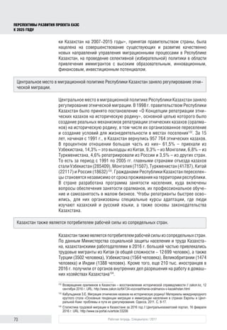 70 Рабочая тетрадь. Спецвыпуск / 2017
ПЕРСПЕКТИВЫ РАЗВИТИЯ ПРОЕКТА ЕАЭС
К 2025 ГОДУ
ки Казахстан на 2007-2015 годы», принятая правительством страны, была
нацелена на совершенствование существующих и развитие качественно
новых направлений управления миграционными процессами в Республике
Казахстан, на проведение селективной (избирательной) политики в области
привлечения иммигрантов с высоким образовательным, инновационным,
финансовым, инвестиционным потенциалом.
Центральное место в миграционной политике Республики Казахстан заняло
регулирование этнической миграции. В 1998 г. правительством Республики
Казахстан было принято постановление «О Концепции репатриации этни-
ческих казахов на историческую родину», основной целью которого было
создание реальных механизмов репатриации этнических казахов (оралма-
нов) на историческую родину, в том числе их организованное переселение
и создание условий для жизнедеятельности в местах поселения132
. За 15
лет, начиная с 1991 г., в Казахстан вернулись 957 764 этнических казахов.
В процентном отношении большая часть из них– 61,5% – приехали из
Узбекистана, 14,3% – это выходцы из Китая, 9,3% – из Монголии, 6,8% – из
Туркменистана, 4,6% репатриировали из России и 3,5% – из других стран.
То есть за период с 1991 по 2005 гг. главными странами отъезда казахов
сталиУзбекистан(285409),Монголия(71507),Туркменистан(41787),Китай
(22117) и Россия (18632)133
. Гражданами Республики Казахстан переселен-
цы становятся независимо от срока проживания на территории республики.
В стране разработана программа занятости населения, куда включены
вопросы обеспечения занятости оралманов, их профессиональное обуче-
ние и самозанятость в малом бизнесе. Чтобы репатрианты быстрее осво-
ились, для них организованы специальные курсы адаптации, где люди
изучают казахский и русский языки, а также основы законодательства
Казахстана.
Казахстантакжеявляетсяпотребителемрабочейсилыизсопредельныхстран.
По данным Министерства социальной защиты населения и труда Казахста-
на, казахстанскими работодателями в 2016 г. большей частью привлекались
трудовые мигранты из Китая (в общей сложности - 12 699 человек), а также
Турции (3502 человека), Узбекистана (1564 человека), Великобритании (1474
человека) и Индии (1388 человек). Кроме того, еще 210 тыс. иностранцев в
2016 г. получили от органов внутренних дел разрешения на работу в домаш-
них хозяйствах Казахстана134
.
132	
Возвращение оралманов в Казахстан – восстановление исторической справедливости // zakon.kz, 12
сентября 2016 г. URL: http://www.zakon.kz/64134-vozvrashhenie-oralmanov-v-kazakhstan.html
133	
Кабульдинов З.Е. Миграция этнических казахов на историческую родину// Материалы международного
круглого стола «Основные тенденции миграции и иммиграции населения в странах Европы и Цент­
ральной Азии: проблемы и пути их урегулирования. Одесса, 2011. С. 8-17.
134	
Статистика трудовой миграции в Казахстане за 2016 год // Центральноазиатский портал, 16 февраля
2016 г. URL: http://www.ca-portal.ru/article:33206
Центральное место в миграционной политике Республики Казахстан заняло регулирование этни-
ческой миграции.
Казахстан также является потребителем рабочей силы из сопредельных стран.
 