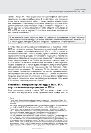 71www.russiancouncil.ru
АЛЕКСЕЙ СТАРОСТИН
СВОБОДА ПЕРЕМЕЩЕНИЯ ТРУДОВЫХ РЕСУРСОВ В ЕАЭС К 2025 Г.
Также с 1 января 2017 г. был введен новый упрощенный режим в отношении
привлечения иностранной рабочей силы. В соответствии с ним уменьшены
сроки выдачи разрешений на работу, а также отменены административ-
ные требования в отношении работодателей. Взамен работодатели теперь
должны оплачивать налоговый сбор, который составляет в пределах от 137
до 250 месячных расчетных показателей (1 МРП – это 2 269 тенге), то есть от
290 до 530 тыс. тенге, в зависимости от отрасли и категории привлекаемой
иностранной рабочей силы135
.
С учетом оттока русского и русскоязычного населения из Казахстана в 1990-
2010-е гг. (с момента обретения Казахстаном государственной независимо-
сти доля русских в республике сократилась с 37% до 23,7%, и сегодня их
численность составляет 3 644 529 человек), притока оралманов и усиления
националистического дискурса, прослеживается тенденция на постепенное
превращение Казахстана в моноэтническое государство136
. В миграционном
плане преимуществами от свободного передвижения трудовых ресурсов
воспользовалось в основном русскоязычное население, активно перебира-
ющееся в Россию как на правах трудовых мигрантов, получая впоследствии
здесь разрешение на временное проживание, так и по программе «пере-
селения соотечественников». По данным на 2015 г., благодаря программе
переселения в Россию переехали более 400 тыс. человек, среди них множе-
ство граждан Казахстана (34% от всего потока)137
. С учетом обозначенных
тенденций (решения заменить кириллицу на латиницу) делать определенные
прогнозы на продолжение курса на евразийскую интеграцию после ухода
Н. Назарбаева становится достаточно сложно138
.
Перспективы интеграции на рынке труда и планы ЕАЭС
по развитию свободы передвижения до 2025 г.
Если количество государств – членов ЕАЭС не изменится, можно пред-
положить, что миграционные потоки, ориентированные прежде всего на
135	
Там же.
136	
Русский исход. Станет ли Казахстан моноэтническим государством? // stanradar.com, 10 мая 2016 г.
URL: http://www.stanradar.com/news/full/20720-russkij-ishod-stanet-li-kazahstan-monoetnicheskim-gosu­dar­
stvom.html
137	
ФМС России: благодаря программе переселения в Россию переехало более 400 тысяч человек // Рус­
ский век, 26 ноября 2015 г. URL:http://www.ruvek.info/?action=view&id=10143&module=articles
138	
Русский исход. Станет ли Казахстан моноэтническим государством? // stanradar.com, 10 мая 2016 г.
URL: http://www.stanradar.com/news/full/20720-russkij-ishod-stanet-li-kazahstan-monoetnicheskim-gosu­
darst­vom.html; Оралманы: реалии, проблемы и перспективы // zona.kz7 октября 2010 г.
URL: http://www.zonakz.net/articles/9865; Программа «Нұрлыкөш» на 2009-2011 годы.
URL: http://www.enbek.gov.kz/migration/migr_rusdetail.php?recordID=52&mintrud=1; Возвращение орал­
манов в Казахстан – восстановление исторической справедливости // zakon.kz, 12 сентября 2016 г.
URL: http://www.zakon.kz/64134-vozvrashhenie-oralmanov-v-kazakhstan.html; Соотечественники и исто­
рическая родина: взаимные дискурсы и практики / Под ред. Н.Г. Галеткиной, К.В. Григоричева. Иркутск,
2014. С. 208-209; Кабульдинов З.Е. Миграция этнических казахов на историческую родину // Материалы
международного круглого стола «Основные тенденции миграции и иммиграции населения в странах
Европы и Центральной Азии: проблемы и пути их урегулирования. Одесса: ТОВ «Елтон», 2011. С. 8-17.
В миграционном плане преимуществами от свободного передвижения трудовых ресурсов
воспользовалось восновном русскоязычное население, активно перебирающееся в Россию как
на правах трудовых мигрантов, так и по программе «переселения соотечественников».
 
