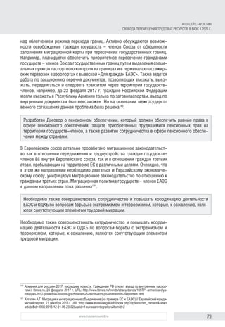 73www.russiancouncil.ru
АЛЕКСЕЙ СТАРОСТИН
СВОБОДА ПЕРЕМЕЩЕНИЯ ТРУДОВЫХ РЕСУРСОВ В ЕАЭС К 2025 Г.
над облегчением режима перехода границ. Активно обсуждаются возмож-
ности освобождения граждан государств – членов Союза от обязанности
заполнения миграционной карты при пересечении государственных границ.
Например, планируется обеспечить приоритетное пересечение гражданами
государств – членов Союза государственных границ путем выделения специ-
альных пунктов паспортного контроля на границах и в терминалах пассажир-
ских перевозок в аэропортах с вывеской «Для граждан ЕАЭС». Также ведется
работа по расширению перечня документов, позволяющих въезжать, выез-
жать, передвигаться и следовать транзитом через территории государств–
членов, например, до 23 февраля 2017 г. граждане Российской Федерации
могли въезжать в Республику Армения только по загранпаспортам, въезд по
внутренним документам был невозможен. Но на основании межгосударст-
венного соглашения данная проблема была решена140
.
В Европейском союзе детально проработано миграционное законодательст-
во как в отношении передвижения и трудоустройства граждан государств–
членов ЕС внутри Европейского союза, так и в отношении граждан третьих
стран, пребывающих на территорию ЕС с различными целями. Очевидно, что
в этом же направлении необходимо двигаться и Евразийскому экономиче-
скому союзу, унифицируя миграционное законодательство по отношению к
гражданам третьих стран. Миграционная политика государств – членов ЕАЭС
в данном направлении пока различна141
.
Необходимо также совершенствовать сотрудничество и повышать коорди-
нацию деятельности ЕАЭС и ОДКБ по вопросам борьбы с экстремизмом и
терроризмом, которые, к сожалению, являются сопутствующим элементом
трудовой миграции.
140	
Армения для россиян 2017, последние новости: Гражданам РФ открыт въезд по внутренним паспор­
там // ftimes.ru, 24 февраля 2017 г. URL: http://www.ftimes.ru/trends/strany-trends/109771-armeniya-dlya-
rossiyan-2017-poslednie-novosti-grazhdanam-rf-otkryt-vezd-po-vnutrennim-pasportam.html
141	
Хлгатян А.Г. Миграция и интеграционные объединения (на примере ЕС и ЕАЭС) // Евразийский юриди­
ческий портал, 21 декабря 2015 г. URL: http://www.eurasialegal.info/index.php?option=com_content&view=
article&id=4906:2015-12-21-06-23-02&catid=1:eurasianintegration&Itemid=2
Разработан Договор о пенсионном обеспечении, который должен обеспечить равные права в
сфере пенсионного обеспечения, защите приобретенных трудящимися пенсионных прав на
территории государств–членов, а также развитие сотрудничества в сфере пенсионного обеспе-
чения между странами.
Необходимо также совершенствовать сотрудничество и повышать координацию деятельности
ЕАЭС и ОДКБ по вопросам борьбы с экстремизмом и терроризмом, которые, к сожалению, явля-
ются сопутствующим элементом трудовой миграции.
 