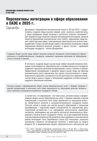 74 Рабочая тетрадь. Спецвыпуск / 2017
ПЕРСПЕКТИВЫ РАЗВИТИЯ ПРОЕКТА ЕАЭС
К 2025 ГОДУ
Договором о Евразийском экономическом союзе от 29 мая 2015 г. предус-
мотрены создание общих рынков товаров, услуг, капитала и рабочей силы,
а также проведение общей политики в различных отраслях экономики142
.
Для подобного рода проектов глубокой экономической интеграции, каковым
является Евразийский экономический союз (ЕАЭС), образование представ-
ляет собой сквозную сферу, охватывающую самые различные аспекты взаи-
модействия. В ряде случаев общие нормы и механизмы кооперации в сфере
образования являются базовым условием, в других случаях – драйвером
интеграции государств – членов объединения.
В частности, создание общего рынка труда требует решения вопросов сбли-
жения (сопоставимости) образовательных и профессиональных стандартов,
взаимного признания дипломов об образовании, ученых степенях и званиях.
Эффективное планирование и развитие общего рынка труда как фактора
экономического роста невозможно без научно-технологического и произ-
водственного форсайта, основанного на нем долгосрочного видения потреб-
ностей общего рынка в кадрах и механизмов поддержки соответствую­щего
кадрового обновления экономик.
С учетом того, что образование – это тоже услуга, актуален вопрос о форми-
ровании общего рынка образовательных услуг с общими нормами и равной
конкуренцией, в конечном счете также нацеленного на повышение качест-
ва человеческого капитала и конкурентоспособности государств–членов.
Частный случай и запрос для систем высшего образования и повышения
квалификации – подготовка кадров (специалистов по таможенному делу,
техническим регламентам и т.д.; менеджеров, консультантов, аналитиков,
экспертов), необходимых как для работы институтов экономического объе-
динения и органов власти государств–членов, так и для содействия бизнесу
в использовании возможностей развития в новых правовых и экономических
рамках интеграции. Опыт Европейского союза (ЕС) показывает, насколько
значимыми считаются согласованная политика и инвестиции из общего
бюджета ЕС в формирование общего образовательного пространства для
142	
См. статью 1 Договора о Евразийском экономическом союзе от 29 мая 2014 г. // Консультант­
Плюс : справ.правовая система. URL: http://www.consultant.ru/cons/cgi/online.cgi?req=doc&base=LAW&
n=203268&fld=134&dst=1000000001,0&rnd=0.8327479851817134#0
Перспективы интеграции в сфере образования
в ЕАЭС к 2025 г.
Сергей Юн
Создание общего рынка труда требует решения вопросов сближения (сопоставимости) образо-
вательных и профессиональных стандартов, взаимного признания дипломов об образовании,
ученых степенях и званиях.
Актуален вопрос о формировании общего рынка образовательных услуг с общими нормами и
равной конкуренцией, в конечном счете также нацеленного на повышение качества человече-
ского капитала и конкурентоспособности государств–членов.
 