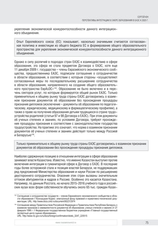 75www.russiancouncil.ru
СЕРГЕЙ ЮН
ПЕРСПЕКТИВЫ ИНТЕГРАЦИИ В СФЕРЕ ОБРАЗОВАНИЯ В ЕАЭС К 2025 Г.
укрепления экономической конкурентоспособности данного интеграцион-
ного объединения.
Однако в силу различий в подходах стран ЕАЭС к взаимодействию в сфере
образования, эта сфера не стала предметом Договора о ЕАЭС, хотя еще
11 декабря 2009 г. государства – члены Евразийского экономического сооб-
щества, предшественника ЕАЭС, подписали соглашение о сотрудничестве
в области образования, в соответствии с которым стороны «осуществляют
согласованные меры по последовательному расширению сотрудничества
в области образования, направленного на создание общего образователь-
ного пространства ЕврАзЭС»143
. Образование не было включено и в пере-
чень секторов услуг, по которым формируется общий рынок ЕАЭС. Только
применительно к общему рынку труда страны ЕАЭС договорились о взаим-
ном признании документов об образовании без прохождения процедуры
признания дипломов (исключение – документы об образовании по педагоги-
ческому, юридическому, медицинскому и фармацевтическому профилям), а
также о праве на получение образования детьми трудящихся в стране трудо-
устройства родителей (статьи 97 и 98 Договора о ЕАЭС). При этом документы
об ученых степенях и званиях, по условиям Договора, требуют прохожде-
ния процедуры признания в соответствии с законодательством государства
трудоустройства. На практике это означает, что норма о взаимном признании
документов об ученых степенях и званиях действует только между Россией
и Беларусью144
.
Наиболее сдержанную позицию в отношении интеграции в сфере образования
занимают власти Казахстана. Известно, что именно Казахстан выступил против
включения интеграции в гуманитарной сфере в Договор о ЕАЭС. В последние
годы более осторожной стала и позиция властей Беларуси, не поддержавших
ряд предложений Министерства образования и науки России по расширению
двустороннего сотрудничества. Опасения этих стран вызваны значительным
оттоком абитуриентов и кадров в Россию. Особенно это касается Казахстана.
Например, по данным Росстата, на начало 2015-2016 учебного года в россий-
ских вузах всех форм собственности обучались около 65 тыс. граждан Казах-
143	
Соглашение о сотрудничестве государств – членов Евразийского экономического сообщества в обла­
сти образования // Консорциум Кодекс: электронный фонд правовой и нормативно-технической доку­
ментации. URL: http://www.docs.cntd.ru/document/902312974
144	
Соглашение между Правительством Российской Федерации и Правительством Республики Беларусь о
взаимном признании и эквивалентности документов об образовании, ученых степенях и званиях от 27
февраля 1996 г. // Федеральное государственное бюджетное учреждение «Главный государственный
экспертный центр оценки образования».
URL: http://www.nic.gov.ru/ru/docs/foreign/confirmation/idokb_3247_225515
Опыт Европейского союза (ЕС) показывает, насколько значимыми считаются согласован-
ная политика и инвестиции из общего бюджета ЕС в формирование общего образовательного
пространства для укрепления экономической конкурентоспособности данного интеграционного
объединения.
Только применительно к общему рынку труда страны ЕАЭС договорились о взаимном признании
документов об образовании без прохождения процедуры признания дипломов.
 