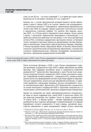 76 Рабочая тетрадь. Спецвыпуск / 2017
ПЕРСПЕКТИВЫ РАЗВИТИЯ ПРОЕКТА ЕАЭС
К 2025 ГОДУ
стана, из них 30 тыс. – на очных отделениях145
, в то время как в вузах самого
Казахстана на тот же момент числились 217 тыс. студентов146
.
Казалось бы, с учетом обусловленной историей близости систем образо-
вания и науки в странах ЕАЭС и их участия, прямого или опосредованно-
го, в Болонском процессе147
необходимость гармонизации образовательных
систем стран ЕАЭС не очевидна. Однако существуют значительные отличия
в национальных стратегиях реформ. Что касается трех ведущих эконо-
мик ЕАЭС, то в России вместо специалитета были введены только уровни
(«циклы» в болонской терминологии) бакалавриата и магистратуры, в то
время как в Казахстане действуют все три уровня, в том числе докторантура
(степень PhD), и отменены кандидатские и докторские степени, а в Беларуси
только планируется массовый переход на двухуровневую систему бакалав-
риата и магистратуры. Существуют и другие различия в подходах. Например,
в России программы бизнес-образования Master of Business Administration
относятся к дополнительному послевузовскому образованию, а в Казахстане
считаются профессиональными учебными программами послевузовского
обучения с присвоением академической степени MBA.
После вступления Договора о ЕАЭС в силу Россия инициировала созда-
ние механизма сотрудничества стран ЕАЭС в сфере образования вне рамок
Договора. При поддержке российских вузов и национально-славянских
университетов148
министерством образования и науки России была разра-
ботана концепция Сетевого университета ЕАЭС (позже получившего назва-
ние «Евразийский сетевой университет», сокращенно ЕСУ), целями которого
должны были стать формирование системы подготовки кадров по образова-
тельным направлениям, актуальным для евразийской интеграции, и содей-
ствие разработке и реализации передовых научных исследований и опыт-
но-конструкторских работ. Деятельность ЕСУ предполагалось осуществлять
на основе мониторинга потребностей ЕАЭС в подготовке специалистов и в
тесной связке с институтами ЕАЭС, бизнесом и академическим сообществом.
Однако эта инициатива как проект межправительственного сотрудничест-
ва также не нашла поддержки всех членов ЕАЭС. В результате проект ЕСУ
как рамочной инициативы был одобрен только на уровне университетов:
12 апреля 2016 г. в Москве вузами – членами Евразийской ассоциации
университетов был подписан меморандум о взаимопонимании по созданию
Евразийского сетевого университета. В свою очередь, российское мини-
стерство образования и науки инициировало первую встречу министров
145	
Подсчитано по: Россия в цифрах. 2016: Крат. стат. сб. / Росстат. M., 2016. С. 150-151.
146	
Казахстан в 2015 году. // Министерство национальной экономики Республики Казахстан, Комитет по
статистике. С. 11. URL: http://www.stat.gov.kz/getImg?id=ESTAT193409
147	
Все страны ЕАЭС, кроме Кыргызстана в разное время присоединились к Болонскому процессу. Власти
Кыргызстана, не являясь официальным участником, проводят реформы в соответствии с Болонским
процессом. Например, в 2012 г. в стране была введена двухуровневая подготовка бакалавров и маги­
стров.
148	
Всего таких национальных вузов, как известно, четыре – в Армении, Беларуси, Кыргызстане и Таджи­
кистане. Какие из них участвовали в разработке концепции, информации от Минобрнауки нет.
После вступления Договора о ЕАЭС в силу Россия инициировала создание механизма сотрудни-
чества стран ЕАЭС в сфере образования вне рамок Договора.
 