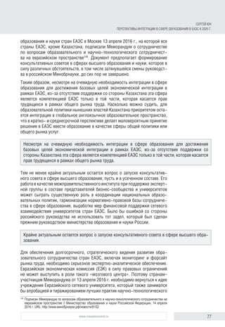 77www.russiancouncil.ru
СЕРГЕЙ ЮН
ПЕРСПЕКТИВЫ ИНТЕГРАЦИИ В СФЕРЕ ОБРАЗОВАНИЯ В ЕАЭС К 2025 Г.
образования и науки стран ЕАЭС в Москве 13 апреля 2016 г., на которой все
страны ЕАЭС, кроме Казахстана, подписали Меморандум о сотрудничестве
по вопросам образовательного и научно-технологического сотрудничест-
ва на евразийском пространстве149
. Документ предполагает формирование
консультативных советов в сферах высшего образования и науки, которое в
силу различных обстоятельств, в том числе затянувшейся смены руководст-
ва в российском Минобрнауки, до сих пор не завершено.
Таким образом, несмотря на очевидную необходимость интеграции в сфере
образования для достижения базовых целей экономической интеграции в
рамках ЕАЭС, из-за отсутствия поддержки со стороны Казахстана эта сфера
является компетенцией ЕАЭС только в той части, которая касается прав
трудящихся в рамках общего рынка труда. Насколько можно судить, для
образовательной политики нынешних властей Казахстана приоритетом оста-
ется интеграция в глобальное англоязычное образовательное пространство,
что в кратко- и среднесрочной перспективе делает маловероятным принятие
решения в ЕАЭС ввести образование в качестве сферы общей политики или
общего рынка услуг.
Тем не менее крайне актуальным остается вопрос о запуске консультатив-
ного совета в сфере высшего образования, пусть и в усеченном составе. Его
работа в качестве межправительственного института при поддержке эксперт-
ной группы в составе представителей бизнес-сообщества и университетов
может сыграть существенную роль в координации национальных образо-
вательных политик, гармонизации нормативно-правовой базы сотрудниче-
ства в сфере образования, выработке мер финансовой поддержки сетевого
взаимодействия университетов стран ЕАЭС. Было бы ошибкой со стороны
российского руководства не использовать тот задел, который был сделан
прежним руководством министерства образования и науки России.
Для обеспечения долгосрочного, стратегического видения развития обра-
зовательного сотрудничества стран ЕАЭС, включая мониторинг и форсайт
рынка труда, необходимо серьезное экспертно-аналитическое обеспечение.
Евразийская экономическая комиссия (ЕЭК) в силу правовых ограничений
не может выступить в роли такого «мозгового центра». Поэтому странам–
участницам Меморандума от 13 апреля 2016 г. необходимо вернуться к идее
учреждения Евразийского сетевого университета, который также занимался
бы апробацией и тиражированием лучших практик научно-технологического
149	
Подписан Меморандум по вопросам образовательного и научно-технологического сотрудничества на
евразийском пространстве // Министерство образования и науки Российской Федерации, 14 апреля
2016 г. URL: http://www.минобрнауки.рф/новости/8152
Несмотря на очевидную необходимость интеграции в сфере образования для достижения
базовых целей экономической интеграции в рамках ЕАЭС, из-за отсутствия поддержки со
стороны Казахстана эта сфера является компетенцией ЕАЭС только в той части, которая касается
прав трудящихся в рамках общего рынка труда.
Крайне актуальным остается вопрос о запуске консультативного совета в сфере высшего обра-
зования.
 