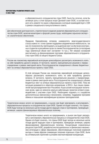 78 Рабочая тетрадь. Спецвыпуск / 2017
ПЕРСПЕКТИВЫ РАЗВИТИЯ ПРОЕКТА ЕАЭС
К 2025 ГОДУ
и образовательного сотрудничества стран ЕАЭС. Было бы логично, если бы
активную роль в этом процессе играл Деловой совет ЕАЭС, в составе кото-
рого есть комитет по науке и образованию и который взаимодействует с ЕЭК
в рамках специального консультативного совета.
Придание Евразийскому сетевому университету межгосударственного
статуса важно и с точки зрения поддержки академической мобильности, так
как это позволило бы претендовать на выделение квот на обучение иностран-
ных студентов в российских вузах по линии Россотрудничества (в последние
годы заявленный объем квот составляет 15 тыс.). Нет никаких оснований
рассчитывать на финансирование программ образовательного сотрудниче-
ства стран ЕАЭС из общего бюджета Союза.
В этой ситуации России как локомотиву евразийской интеграции целесо­
образно рассмотреть возможность взять на себя проработку данного
вопроса. В частности, принять принципиальное решение о перераспреде-
лении в рамках ежегодной квоты Россотрудничества определенного объема
бюджетных мест на сетевые образовательные проекты стран ЕАЭС. Пока же
ситуация развивается в обратном направлении: в 2016 г. был лишен приви-
легий при распределении квот Российско-Кыргызский консорциум техниче-
ских вузов, один из немногих реально работающих проектов сетевого взаи-
модействия с участием стран ЕАЭС. Необходимо подумать и о выработке
дополнительных финансовых механизмов, например, поддержки программ
обмена и повышения квалификации вузовских преподавателей.
Теоретически можно ничего не предпринимать, и рынок сам будет реагиро-
вать и регулировать образовательные процессы и сотрудничество стран ЕАЭС.
Однако это будет означать, что страны ЕАЭС будут всегда на несколько шагов
позади других ведущих стран и группировок, проводящих активную, широко
финансируемую образовательную политику. Концентрация ограниченных
ресурсов стран ЕАЭС, разработка институциональных и финансовых механиз-
мов интеграции в сфере образования, обеспечивающих получение взаимной
выгоды и таким образом снимающих опасения отдельных стран ЕАЭС, были
бы оптимальной стратегией в условиях жесткой мировой конкуренции.
Для обеспечения долгосрочного, стратегического видения развития образовательного сотрудни-
чества стран ЕАЭС, включая мониторинг и форсайт рынка труда, необходимо серьезное эксперт-
но-аналитическое обеспечение.
Теоретически можно ничего не предпринимать, и рынок сам будет реагировать и регулировать
образовательные процессы и сотрудничество стран ЕАЭС. Однако это будет означать, что страны
ЕАЭС будут всегда на несколько шагов позади других ведущих стран и группировок, проводящих
активную, широко финансируемую образовательную политику.
России как локомотиву евразийской интеграции целесообразно рассмотреть возможность взять
на себя проработку данного вопроса. В частности, принять принципиальное решение о перера-
спределении в рамках ежегодной квоты Россотрудничества определенного объема бюджетных
мест на сетевые образовательные проекты стран ЕАЭС.
 