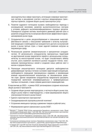 7www.russiancouncil.ru
законодательства в сфере транспорта, интеграции в мировую транспорт-
ную систему и расширения участия в крупных международных транс-
портных проектах, создания общего рынка транспортных услуг.
6.	 Развитие кадрового потенциала вызвано необходимостью перехода к
инновационной экономике, развитию высокотехнологичных секторов
в условиях дефицита высококвалифицированных трудовых ресурсов.
Планируется создание системы мониторинга движения рабочей силы и
развития сотрудничества по вопросам обеспечения эффективного функ-
ционирования рынка труда.
7.	 Сотрудничество в целях ресурсосбережения и повышения энергоэф-
фективности связано с повышением требований к качеству выпускае-
мой продукции и необходимостью конкурентного доступа на внутренний
рынок и рынки третьих стран, а также задачей снижения нагрузки на
окружающую среду.
8.	 Региональное развитие (межрегиональное и приграничное сотрудни-
чество). От регионального сотрудничества приграничных территорий
на двусторонней основе предлагается перейти к региональному сотруд-
ничеству на многосторонней основе, что будет способствовать обмену
опытом, росту взаимной значимости рынков государств–членов, нала-
живанию производственных связей и созданию новых рабочих мест в
малом и среднем бизнесе.
9.	 Реализация внешнеторгового потенциала диктуется необходимостью
диверсификации торговых потоков в условиях нарастающей конкуренции,
необходимости сокращения транзакционных издержек и минимизации
влияния внешнеполитической конъюнктуры на экономическое разви-
тие стран. Данное направление сотрудничества предлагается расширять
посредством заключения непреференциальных и преференциальных
торговых соглашений, а также в форме диалогового взаимодействия.
В перспективе до 2025 г. в рамках ЕАЭС запланировано создание нескольких
общих рынков и пространств:
•	 Создание общих рынков энергоресурсов, в частности общего рынка газа,
общего рынка нефти и нефтепродуктов, а также формирование общего
электроэнергетического рынка Союза2
;
•	 Единого транспортного пространства3
;
•	 Скоординированной агропромышленной политики4
;
•	 Устранение имеющихся преград в движении товаров и рабочей силы;
•	 Формирование единого финансового рынка ЕАЭС5
.
2	
Мансуров Т. Создание общих рынков энергоресурсов Евразийского экономического союза. Общий
электроэнергетический рынок союза // Сайт ЕЭК. URL: http://www.eurasiancommission.org/ru/nae/news/
Documents/Статья%20Т%20А%20Мансурова%20в%20Энергорынок.pdf
3	
Транспортный потенциал Евразийского экономического союза // Сайт ЕЭК. URL: http://www.eurasian­
commission.org/ru/Documents/%D0%A2%D1%80%D0%B0%D0%BD%D1%81%D0%BF%D0%BE%D1%80
%D1%82.pdf
4	
Согласованная агропромышленная политика в Евразийском экономическом союзе // Сайт ЕЭК. URL:
http://www.eurasiancommission.org/ru/act/prom_i_agroprom/dep_agroprom/agroprom/Pages/default.aspx
5	
К середине 2017 года ЕЭК подготовит Концепцию формирования общего финансового рынка ЕАЭС //
Сайт ЕЭК. URL: http://www.eurasiancommission.org/ru/nae/news/Pages/28-10-2016-6.aspx
ЕЛЕНА АЛЕКСЕЕНКОВА
ЕАЭС К 2025 Г.: ПРИОРИТЕТЫ И ОЖИДАНИЯ ГОСУДАРСТВ-ЧЛЕНОВ
 
