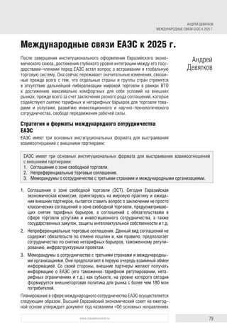 79www.russiancouncil.ru
После завершения институционального оформления Евразийского эконо-
мического союза, достижения глубокого уровня интеграции между его госу-
дарствами–членами перед ЕАЭС встал вопрос о встраивании в глобальную
торговую систему. Она сейчас переживает значительные изменения, связан-
ные прежде всего с тем, что отдельные страны и группы стран стремятся
в отсутствие дальнейшей либерализации мировой торговли в рамках ВТО
к достижению максимально комфортных для себя условий на внешних
рынках, прежде всего за счет заключения разного рода соглашений, которые
содействуют снятию тарифных и нетарифных барьеров для торговли това-
рами и услугами, развитию инвестиционного и научно-технологического
сотрудничества, свободе передвижения рабочей силы.
Стратегия и форматы международного сотрудничества
ЕАЭС
ЕАЭС имеет три основных институциональных формата для выстраивания
взаимоотношений с внешними партнерами:
1.	 Соглашения о зоне свободной торговли (ЗСТ). Сегодня Евразийская
экономическая комиссия, ориентируясь на мировую практику и ожида-
ния внешних партнеров, пытается ставить вопрос о заключении не просто
классических соглашений о зоне свободной торговли, предусматриваю­
щих снятие тарифных барьеров, а соглашений с обязательствами в
сфере торговли услугами и инвестиционного сотрудничества, а также
госу­дарст­венных закупок, защиты интеллектуальной собственности и т.д.
2.	 Непреференциальные торговые соглашения. Данный вид соглашений не
содержит обязательств по отмене пошлин и, как правило, предполагает
сотрудничество по снятию нетарифных барьеров, таможенному регули-
рованию, инфраструктурным проектам.
3.	 Меморандумы о сотрудничестве с третьими странами и международны-
ми организациями. Они предполагают в первую очередь взаимный обмен
информацией. Со своей стороны, внешние партнеры желают получать
информацию о ЕАЭС (его таможенно-тарифном регулировании, нета-
рифных ограничениях и т.д.) как субъекте, на уровне которого сегодня
формируется внешнеторговая политика для рынка с более чем 180 млн
потребителей.
Планирование в сфере международного сотрудничества ЕАЭС осуществляется
следующим образом. Высший Евразийский экономический совет на ежегод-
ной основе утверждает документ под названием «Об основных направлениях
Международные связи ЕАЭС к 2025 г.
Андрей
Девятков
ЕАЭС имеет три основных институциональных формата для выстраивания взаимоотношений
с внешними партнерами:
1.	 Соглашения о зоне свободной торговли.
2.	 Непреференциальные торговые соглашения.
3.	 Меморандумы о сотрудничестве с третьими странами и международными организациями.
АНДРЕЙ ДЕВЯТКОВ
МЕЖДУНАРОДНЫЕ СВЯЗИ ЕАЭС К 2025 Г.
 