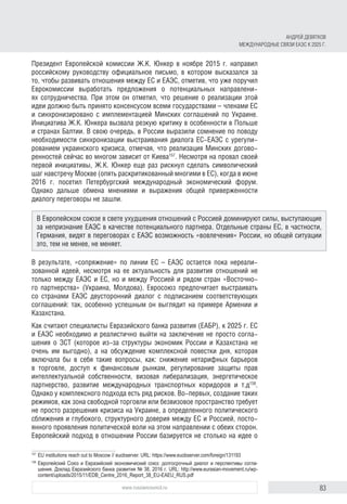 83www.russiancouncil.ru
Президент Европейской комиссии Ж.К. Юнкер в ноябре 2015 г. направил
российскому руководству официальное письмо, в котором высказался за
то, чтобы развивать отношения между ЕС и ЕАЭС, отметив, что уже поручил
Еврокомиссии выработать предложения о потенциальных направлени-
ях сотрудничества. При этом он отметил, что решение о реализации этой
идеи должно быть принято консенсусом всеми государствами – членами ЕС
и синхронизировано с имплементацией Минских соглашений по Украине.
Инициатива Ж.К. Юнкера вызвала резкую критику в особенности в Польше
и странах Балтии. В свою очередь, в России выразили сомнение по поводу
необходимости синхронизации выстраивания диалога ЕС-ЕАЭС с урегули-
рованием украинского кризиса, отмечая, что реализация Минских догово-
ренностей сейчас во многом зависит от Киева157
. Несмотря на провал своей
первой инициативы, Ж.К. Юнкер еще раз рискнул сделать символический
шаг навстречу Москве (опять раскритикованный многими в ЕС), когда в июне
2016 г. посетил Петербургский международный экономический форум.
Однако дальше обмена мнениями и выражения общей приверженности
диалогу переговоры не зашли.
В результате, «сопряжение» по линии ЕС – ЕАЭС остается пока нереали-
зованной идеей, несмотря на ее актуальность для развития отношений не
только между ЕАЭС и ЕС, но и между Россией и рядом стран «Восточно-
го партнерства» (Украина, Молдова). Евросоюз предпочитает выстраивать
со странами ЕАЭС двусторонний диалог с подписанием соответствующих
соглашений: так, особенно успешным он выглядит на примере Армении и
Казахстана.
Как считают специалисты Евразийского банка развития (ЕАБР), к 2025 г. ЕС
и ЕАЭС необходимо и реалистично выйти на заключение не просто согла-
шения о ЗСТ (которое из-за структуры экономик России и Казахстана не
очень им выгодно), а на обсуждение комплексной повестки дня, которая
включала бы в себя такие вопросы, как: снижение нетарифных барьеров
в торговле, доступ к финансовым рынкам, регулирование защиты прав
интеллектуальной собственности, визовая либерализация, энергетическое
партнерство, развитие международных транспортных коридоров и т.д158
.
Однако у комплексного подхода есть ряд рисков. Во-первых, создание таких
режимов, как зона свободной торговли или безвизовое пространство требует
не просто разрешения кризиса на Украине, а определенного политического
сближения и глубокого, структурного доверия между ЕС и Россией, посто-
янного проявления политической воли на этом направлении с обеих сторон.
Европейский подход в отношении России базируется не столько на идее о
157	
EU institutions reach out to Moscow // euobserver. URL: https://www.euobserver.com/foreign/131193
158	
Европейский Союз и Евразийский экономический союз: долгосрочный диалог и перспективы согла­
шения. Доклад Евразийского банка развития № 38, 2016 г. URL: http://www.eurasian-movement.ru/wp-
content/uploads/2015/11/EDB_Centre_2016_Report_38_EU-EAEU_RUS.pdf
В Европейском союзе в свете ухудшения отношений с Россией доминируют силы, выступающие
за непризнание ЕАЭС в качестве потенциального партнера. Отдельные страны ЕС, в частности,
Германия, видят в переговорах с ЕАЭС возможность «вовлечения» России, но общей ситуации
это, тем не менее, не меняет.
АНДРЕЙ ДЕВЯТКОВ
МЕЖДУНАРОДНЫЕ СВЯЗИ ЕАЭС К 2025 Г.
 
