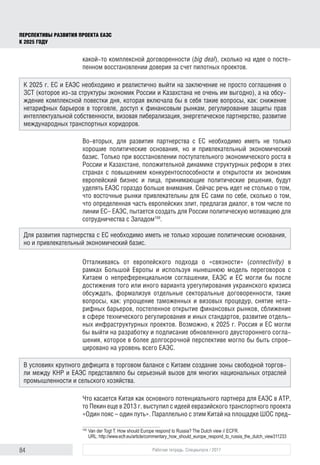84 Рабочая тетрадь. Спецвыпуск / 2017
ПЕРСПЕКТИВЫ РАЗВИТИЯ ПРОЕКТА ЕАЭС
К 2025 ГОДУ
какой-то комплексной договоренности (big deal), сколько на идее о посте-
пенном восстановлении доверия за счет пилотных проектов.
Во-вторых, для развития партнерства с ЕС необходимо иметь не только
хорошие политические основания, но и привлекательный экономический
базис. Только при восстановлении поступательного экономического роста в
России и Казахстане, положительной динамике структурных реформ в этих
странах с повышением конкурентоспособности и открытости их экономик
европейский бизнес и лица, принимающие политические решения, будут
уделять ЕАЭС гораздо больше внимания. Сейчас речь идет не столько о том,
что восточные рынки привлекательны для ЕС сами по себе, сколько о том,
что определенная часть европейских элит, предлагая диалог, в том числе по
линии ЕС– ЕАЭС, пытается создать для России политическую мотивацию для
сотрудничества с Западом159
.
Отталкиваясь от европейского подхода о «связности» (connectivity) в
рамках Большой Европы и используя нынешнюю модель переговоров с
Китаем о непреференциальном соглашении, ЕАЭС и ЕС могли бы после
достижения того или иного варианта урегулирования украинского кризиса
обсуждать, формализуя отдельные секторальные договоренности, такие
вопросы, как: упрощение таможенных и визовых процедур, снятие нета-
рифных барьеров, постепенное открытие финансовых рынков, сближение
в сфере технического регулирования и иных стандартов, развитие отдель-
ных инфраструктурных проектов. Возможно, к 2025 г. Россия и ЕС могли
бы выйти на разработку и подписание обновленного двустороннего согла-
шения, которое в более долгосрочной перспективе могло бы быть спрое-
цировано на уровень всего ЕАЭС.
Что касается Китая как основного потенциального партнера для ЕАЭС в АТР,
то Пекин еще в 2013 г. выступил с идеей евразийского транспортного проекта
«Один пояс – один путь». Параллельно с этим Китай на площадке ШОС пред-
159	
Van der Togt T. How should Europe respond to Russia? The Dutch view // ECFR.
URL: http://www.ecfr.eu/article/commentary_how_should_europe_respond_to_russia_the_dutch_view311233
К 2025 г. ЕС и ЕАЭС необходимо и реалистично выйти на заключение не просто соглашения о
ЗСТ (которое из-за структуры экономик России и Казахстана не очень им выгодно), а на обсу-
ждение комплексной повестки дня, которая включала бы в себя такие вопросы, как: снижение
нетарифных барьеров в торговле, доступ к финансовым рынкам, регулирование защиты прав
интеллектуальной собственности, визовая либерализация, энергетическое партнерство, развитие
международных транспортных коридоров.
Для развития партнерства с ЕС необходимо иметь не только хорошие политические основания,
но и привлекательный экономический базис.
В условиях крупного дефицита в торговом балансе с Китаем создание зоны свободной торгов-
ли между КНР и ЕАЭС представляло бы серьезный вызов для многих национальных отраслей
промышленности и сельского хозяйства.
 