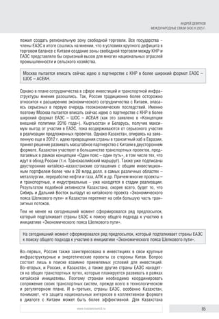 85www.russiancouncil.ru
ложил создать региональную зону свободной торговли. Все государства -
члены ЕАЭС в итоге сошлись на мнении, что в условиях крупного дефицита в
торговом балансе с Китаем создание зоны свободной торговли между КНР и
ЕАЭС представляло бы серьезный вызов для многих национальных отраслей
промышленности и сельского хозяйства.
Однако в плане сотрудничества в сфере инвестиций и транспортной инфра-
структуры мнения разошлись. Так, Россия традиционно более осторожно
относится к расширению экономического сотрудничества с Китаем, опаса-
ясь серьезных в первую очередь геоэкономических последствий. Именно
поэтому Москва пытается вписать сейчас идею о партнерстве с КНР в более
широкий формат ЕАЭС – ШОС – АСЕАН (как это заявлено в «Концепции
внешней политики 2016 года»). Кыргызстан и Беларусь, получив макси-
мум выгод от участия в ЕАЭС, пока воздерживаются от серьезного участия
в реализации предложенных проектов. Однако Казахстан, опираясь на заяв-
ленную еще в 2012 г. идею превращения страны в транзитный хаб в Евразии,
принял решение развивать масштабное партнерство с Китаем в двустороннем
формате. Казахстан участвует в большинстве транспортных проектов, пред-
лагаемых в рамках концепции «Один пояс – один путь», в том числе тех, что
идут в обход России (т.н. Транскаспийский маршрут). Также уже подписаны
двусторонние китайско-казахстанские соглашения с общим инвестицион-
ным портфелем более чем в 20 млрд долл. в самых различных областях –
металлургии, переработке нефти и газа, АПК и др. Причем многие проекты –
и транспортные, и индустриальные – уже находятся в стадии реализации.
Результатом подобной активности Казахстана, скорее всего, будет то, что
Сибирь и Дальний Восток выпадут из китайского проекта «Экономического
пояса Шелкового пути» и Казахстан перетянет на себя большую часть тран-
зитных потоков.
Тем не менее на сегодняшний момент сформировался ряд предпосылок,
который подталкивает страны ЕАЭС к поиску общего подхода к участию в
инициативе «Экономического пояса Шелкового пути».
Во-первых, Россия также заинтересована в инвестициях в свои крупные
инфраструктурные и энергетические проекты со стороны Китая. Вопрос
состоит лишь в поиске взаимно приемлемых условий для инвестиций.
Во-вторых, и Россия, и Казахстан, а также другие страны ЕАЭС находят-
ся на общих транспортных путях, которые планируется развивать в рамках
китайской инициативы. Поэтому странам необходимо координировать
сопряжение своих транспортных систем, прежде всего в технологическом
и регуляторном плане. И в-третьих, страны ЕАЭС, особенно Казахстан,
понимают, что защита национальных интересов в коллективном формате
в диалоге с Китаем может быть более эффективной. Для Казахстана
Москва пытается вписать сейчас идею о партнерстве с КНР в более широкий формат ЕАЭС –
ШОС – АСЕАН.
На сегодняшний момент сформировался ряд предпосылок, который подталкивает страны ЕАЭС
к поиску общего подхода к участию в инициативе «Экономического пояса Шелкового пути».
АНДРЕЙ ДЕВЯТКОВ
МЕЖДУНАРОДНЫЕ СВЯЗИ ЕАЭС К 2025 Г.
 