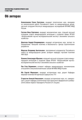 88 Рабочая тетрадь. Спецвыпуск / 2017
ПЕРСПЕКТИВЫ РАЗВИТИЯ ПРОЕКТА ЕАЭС
К 2025 ГОДУ
Алексеенкова Елена Сергеевна, кандидат политических наук, менеджер
по аналитической работе Российского совета по международным делам,
научный сотрудник Института международных исследований МГИМО МИД
России
Глотова Инна Сергеевна, кандидат экономических наук, старший научный
сотрудник отдела международной интеграции в аграрной сфере ФГБНУ
«Всероссийский научно-исследовательский институт экономики сельского
хозяйства»
Девятков Андрей Владимирович, кандидат исторических наук, эксперт по
направлению «Внешняя политика и безопасность» Центра стратегических
разработок
Морозов Владимир Анатольевич, программный координатор Российского
совета по международным делам, аспирант кафедры торговой политики
НИУ ВШЭ
Осинина Александра Юрьевна, младший научный сотрудник отдела между-
народной интеграции в аграрной сфере ФГБНУ «Всероссийский научно-
исследовательский институт экономики сельского хозяйства»
Пак Егор Вадимович, аспирант кафедры международных экономических
отношений и внешнеэкономических связей МГИМО МИД Росиии
Юн Сергей Миронович, кандидат исторических наук, доцент Кафедры
мировой политики Исторического факультета ТГУ
Старостин Алексей Николаевич, кандидат исторических наук, и.о. заведую­
щего, доцент кафедры политических наук Уральского федерального универ-
ситета имени первого Президента России Б.Н. Ельцина
Об авторах
 