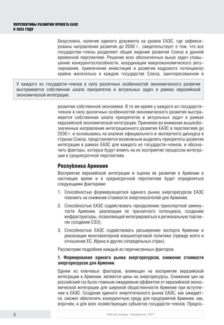 8 Рабочая тетрадь. Спецвыпуск / 2017
ПЕРСПЕКТИВЫ РАЗВИТИЯ ПРОЕКТА ЕАЭС
К 2025 ГОДУ
Безусловно, наличие единого документа на уровне ЕАЭС, где зафикси-
рованы направления развития до 2030 г., свидетельствует о том, что все
государства–члены разделяют общее видение развития Союза в данной
временной перспективе. Решение всех обозначенных выше задач (повы-
шение конкурентоспособности, координация макроэкономического регу-
лирования, привлечение инвестиций и развитие кадрового потенциала)
крайне желательно в каждом государстве Союза, заинтересованном в
развитии собственной экономики. В то же время у каждого из государств–
членов в силу различных особенностей экономического развития выстра-
ивается собственная шкала приоритетов и актуальных задач в рамках
евразийской экономической интеграции. Принимая во внимание вышеобо-
значенные направления интеграционного развития ЕАЭС в перспективе до
2030 г. и основываясь на анализе официального и экспертного дискурса в
странах Союза, представляется возможным выделить приоритеты развития
интеграции в рамках ЕАЭС для каждого из государств–членов, и обозна-
чить факторы, которые будут влиять на их восприятие процессов интегра-
ции в среднесрочной перспективе.
Республика Армения
Восприятие евразийской интеграции и оценка ее развития в Армении в
настоя­щее время и в среднесрочной перспективе будет определяться
следую­щими факторами:
1.	 Способностью формирующегося единого рынка энергоресурсов ЕАЭС
повлиять на снижение стоимости энергоносителей для Армении;
2.	 Способностью ЕАЭС содействовать преодолению транспортной замкну-
тости Армении, реализации ее транзитного потенциала, созданию
инфраструктуры, позволяющей интегрироваться в региональную торгов-
лю (создание СЭЗ);
3.	 Способностью ЕАЭС содействовать расширению экспорта Армении и
реализации многовекторной внешнеторговой политики (прежде всего в
отношении ЕС, Ирана и других сопредельных стран).
Рассмотрим подробнее каждый из перечисленных факторов.
1. Формирование единого рынка энергоресурсов, снижение стоимости
энергоресурсов для Армении.
Одним из ключевых факторов, влияющих на восприятие евразийской
интеграции в Армении, являются цены на энергоресурсы. Снижение цен на
российский газ было главным ожидаемым эффектом от евразийской эконо-
мической интеграции для широкой общественности Армении при вступле-
нии в ЕАЭС. Создание единого энергетического рынка ЕАЭС, как ожидает-
ся, сможет обеспечить конкурентную среду для предприятий Армении, как,
впрочем, и для всех хозяйствующих субъектов государств–членов. Предпо-
У каждого из государств–членов в силу различных особенностей экономического развития
выстраивается собственная шкала приоритетов и актуальных задач в рамках евразийской
экономической интеграции.
 