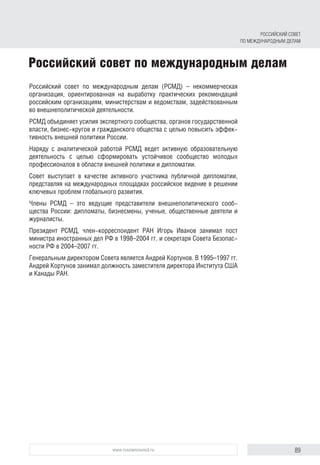 89www.russiancouncil.ru
Российский совет по международным делам
Российский совет по международным делам (РСМД) – некоммерческая
организация, ориентированная на выработку практических рекомендаций
российским организациям, министерствам и ведомствам, задействованным
во внешнеполитической деятельности.
РСМД объединяет усилия экспертного сообщества, органов государственной
власти, бизнес-кругов и гражданского общества с целью повысить эффек-
тивность внешней политики России.
Наряду с аналитической работой РСМД ведет активную образовательную
деятельность с целью сформировать устойчивое сообщество молодых
профессионалов в области внешней политики и дипломатии.
Совет выступает в качестве активного участника публичной дипломатии,
представляя на международных площадках российское видение в решении
ключевых проблем глобального развития.
Члены РСМД – это ведущие представители внешнеполитического сооб-
щества России: дипломаты, бизнесмены, ученые, общественные деятели и
журналисты.
Президент РСМД, член-корреспондент РАН Игорь Иванов занимал пост
министра иностранных дел РФ в 1998–2004 гг. и секретаря Совета Безопас-
ности РФ в 2004–2007 гг.
Генеральным директором Совета является Андрей Кортунов. В 1995–1997 гг.
Андрей Кортунов занимал должность заместителя директора Института США
и Канады РАН.
РОССИЙСКИЙ СОВЕТ
ПО МЕЖДУНАРОДНЫМ ДЕЛАМ
 