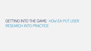 GETTING INTO THE GAME: HOW EA PUT USER
RESEARCH INTO PRACTICE
 
