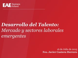Desarrollo del Talento:
Mercado y sectores laborales
emergentes
16 de Julio de 2015
Fco. Javier Cantera Herrero
 