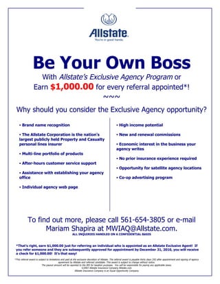 Be Your Own Boss
                     With Allstate’s Exclusive Agency Program or
                   Earn $1,000.00 for every referral appointed*!
                                                                                        ~~~
 Why should you consider the Exclusive Agency opportunity?

     Brand name recognition                                                                          High income potential

     The Allstate Corporation is the nation’s                                                        New and renewal commissions
    largest publicly held Property and Casualty
    personal lines insurer                                                                            Economic interest in the business your
                                                                                                     agency writes
     Multi-line portfolio of products
                                                                                                      No prior insurance experience required
     After-hours customer service support
                                                                                                      Opportunity for satellite agency locations
     Assistance with establishing your agency
    office                                                                                            Co-op advertising program

     Individual agency web page




             To find out more, please call 561-654-3805 or e-mail
                   Mariam Shapira at MWIAQ@Allstate.com.
                                                         ALL INQUIRIES HANDLED ON A CONFIDENTIAL BASIS



 *That’s right, earn $1,000.00 just for referring an individual who is appointed as an Allstate Exclusive Agent! If
 you refer someone and they are subsequently approved for appointment by December 31, 2010, you will receive
 a check for $1,000.00! It’s that easy!
*This referral award is subject to limitations and paid at the exclusive discretion of Allstate. The referral award is payable thirty days (30) after appointment and signing of agency
                                             agreement by Allstate and referred candidate. This award is subject to change without notice.
                           The payout amount will be reported to the IRS for taxation purposes. You will be responsible for paying any applicable taxes.
                                                                     ©2007 Allstate Insurance Company Allstate.com
                                                             Allstate Insurance Company is an Equal Opportunity Company
 