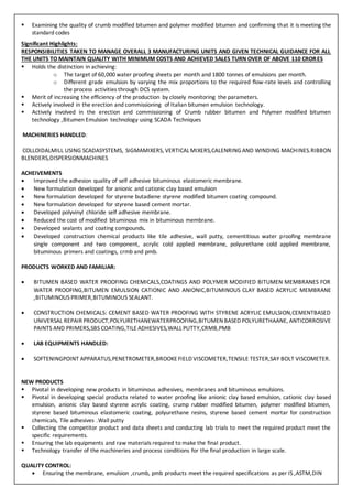  Examining the quality of crumb modified bitumen and polymer modified bitumen and confirming that it is meeting the
standard codes
Significant Highlights:
RESPONSIBILITIES TAKEN TO MANAGE OVERALL 3 MANUFACTURING UNITS AND GIVEN TECHNICAL GUIDANCE FOR ALL
THE UNITS TO MAINTAIN QUALITY WITH MINIMUM COSTS AND ACHIEVED SALES TURN OVER OF ABOVE 110 CRORES
 Holds the distinction in achieving:
o The target of 60,000 water proofing sheets per month and 1800 tonnes of emulsions per month.
o Different grade emulsion by varying the mix proportions to the required flow-rate levels and controlling
the process activities through DCS system.
 Merit of increasing the efficiency of the production by closely monitoring the parameters.
 Actively involved in the erection and commissioning of Italian bitumen emulsion technology.
 Actively involved in the erection and commissioning of Crumb rubber bitumen and Polymer modified bitumen
technology ,Bitumen Emulsion technology using SCADA Techniques
MACHINERIES HANDLED:
COLLOIDALMILL USING SCADASYSTEMS, SIGMAMIXERS, VERTICAL MIXERS,CALENRING AND WINDING MACHINES.RIBBON
BLENDERS,DISPERSIONMACHINES
ACHEIVEMENTS
 Improved the adhesion quality of self adhesive bituminous elastomeric membrane.
 New formulation developed for anionic and cationic clay based emulsion
 New formulation developed for styrene butadiene styrene modified bitumen coating compound.
 New formulation developed for styrene based cement mortar.
 Developed polyvinyl chloride self adhesive membrane.
 Reduced the cost of modified bituminous mix in bituminous membrane.
 Developed sealants and coating compounds.
 Developed construction chemical products like tile adhesive, wall putty, cementitious water proofing membrane
single component and two component, acrylic cold applied membrane, polyurethane cold applied membrane,
bituminous primers and coatings, crmb and pmb.
PRODUCTS WORKED AND FAMILIAR:
 BITUMEN BASED WATER PROOFING CHEMICALS,COATINGS AND POLYMER MODIFIED BITUMEN MEMBRANES FOR
WATER PROOFING,BITUMEN EMULSION CATIONIC AND ANIONIC,BITUMINOUS CLAY BASED ACRYLIC MEMBRANE
,BITUMINOUS PRIMER,BITUMINOUS SEALANT.
 CONSTRUCTION CHEMICALS: CEMENT BASED WATER PROOFING WITH STYRENE ACRYLIC EMULSION,CEMENTBASED
UNIVERSAL REPAIR PRODUCT,POLYURETHANEWATERPROOFING,BITUMENBASED POLYURETHAANE, ANTICORROSIVE
PAINTS AND PRIMERS,SBS COATING,TILE ADHESIVES,WALL PUTTY,CRMB,PMB
 LAB EQUIPMENTS HANDLED:
 SOFTENINGPOINT APPARATUS,PENETROMETER,BROOKE FIELD VISCOMETER,TENSILE TESTER,SAY BOLT VISCOMETER.
NEW PRODUCTS
 Pivotal in developing new products in bituminous adhesives, membranes and bituminous emulsions.
 Pivotal in developing special products related to water proofing like anionic clay based emulsion, cationic clay based
emulsion, anionic clay based styrene acrylic coating, crump rubber modified bitumen, polymer modified bitumen,
styrene based bituminous elastomeric coating, polyurethane resins, styrene based cement mortar for construction
chemicals, Tile adhesives .Wall putty
 Collecting the competitor product and data sheets and conducting lab trials to meet the required product meet the
specific requirements.
 Ensuring the lab equipments and raw materials required to make the final product.
 Technology transfer of the machineries and process conditions for the final production in large scale.
QUALITY CONTROL:
 Ensuring the membrane, emulsion ,crumb, pmb products meet the required specifications as per IS ,ASTM,DIN
 