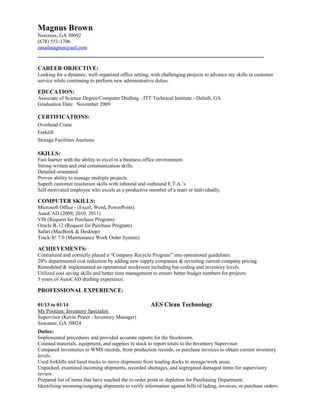 Magnus Brown 
Norcross, GA 30092 
(678) 551-1706 
emailmagnus@aol.com 
________________________________________________________________________ 
CAREER OBJECTIVE: 
Looking for a dynamic, well organized office setting, with challenging projects to advance my skills in customer 
service while continuing to perform new administrative duties. 
EDUCATION: 
Associate of Science Degree/Computer Drafting - ITT Technical Institute - Duluth, GA 
Graduation Date: November 2009 
CERTIFICATIONS: 
Overhead Crane 
Forklift 
Storage Facilities Auctions 
SKILLS: 
Fast learner with the ability to excel in a business office environment. 
Strong written and oral communication skills. 
Detailed orientated. 
Proven ability to manage multiple projects. 
Superb customer resolution skills with inbound and outbound E.T.A.’s 
Self-motivated employee who excels as a productive member of a team or individually. 
COMPUTER SKILLS: 
Microsoft Office - (Excel, Word, PowerPoint) 
AutoCAD (2009, 2010, 2011) 
VIS (Request for Purchase Program) 
Oracle R-12 (Request for Purchase Program) 
Safari (MacBook & Desktop) 
Track-It! 7.0 (Maintenance Work Order System) 
ACHIEVEMENTS: 
Centralized and correctly placed a “Company Recycle Program” into operational guidelines. 
20% departmental cost reduction by adding new supply companies & revisiting current company pricing. 
Remodeled & implemented an operational stockroom including bar-coding and inventory levels. 
Utilized cost saving skills and better time management to ensure better budget numbers for projects. 
5 years of AutoCAD drafting experience. 
PROFESSIONAL EXPERIENCE: 
01/13 to 01/14 AES Clean Technology 
My Position: Inventory Specialist 
Supervisor (Kevin Prater - Inventory Manager) 
Suwanee, GA 30024 
Duties: 
Implemented procedures and provided accurate reports for the Stockroom. 
Counted materials, equipment, and supplies in stock to report totals to the Inventory Supervisor. 
Compared inventories to WMS records, from production records, or purchase invoices to obtain current inventory 
levels. 
Used forklifts and hand trucks to move shipments from loading docks to storage/work areas. 
Unpacked, examined incoming shipments, recorded shortages, and segregated damaged items for supervisory 
review. 
Prepared list of items that have reached the re-order point or depletion for Purchasing Department. 
Identifying incoming/outgoing shipments to verify information against bills of lading, invoices, or purchase orders. 
 