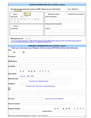 SOURCE INFORMATION (Fill in CAPITAL Letters)

    How did you know about this vacancy in IBM? (Select any one of the below)                                     Direct - IBM Website
              Y


                                  ALP
                                  CONSULTING
            Agency                LTD                                       IBM Employee Referral                 Accepted Not Joined Candidate

    Agency name           A    L      P                                Name of the Employee

        C    O       N    S    U      L        T   I   N   G
        L    T       D
                                                                       Employee Number (If Applicable)

            Jobsites

    Job Site Name                                                      E- Mail ID




    IBM Application ID *              C        8
    * If you have already registered on our IBM Job Portal please provide the IBM Candidate Applicant ID also called GOM Candidate Applicant
    ID. If you are referred by an Agency, please ask your agency for the Applicant ID


                            PERSONAL INFORMATION (Fill in CAPITAL Letters)
    * Enter your name as per your Passport, Driver's Licence OR PAN Card (For Indian Nationals)
Title
            Mr.               Ms.


First Name


Middle Name


Last Name


                         D    D           M        M   M       Y   Y   Y    Y
Date of Birth
                         **e.g. 01 - JAN - 1900
Mobile Number
                                          **Country code - Mobile Number
Telephone                                      -
Per
so                                  **Country code - City Code - Telephone Number
nal
Em
ail
ID



Pan Card                                                               (If you are an Indian National)


Driver's Licence #


Passport Number                                                                         D     D          M    M    M          Y     Y    Y     Y
                                                                   Passport Expiry


Page 2 of 6, Employment Application form, version 1.7, wef - 21th July 10                                                                          2
 