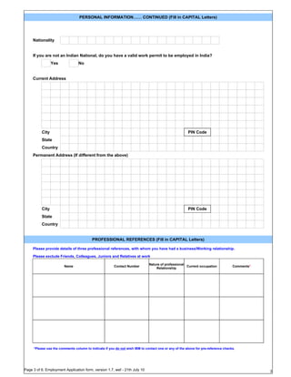 PERSONAL INFORMATION…… CONTINUED (Fill in CAPITAL Letters)




     Nationality


     If you are not an Indian National, do you have a valid work permit to be employed in India?
                 Yes             No


     Current Address




          City                                                                                        PIN Code
          State
          Country
     Permanent Address (If different from the above)




          City                                                                                        PIN Code
          State
          Country


                                         PROFESSIONAL REFERENCES (Fill in CAPITAL Letters)

     Please provide details of three professional references, with whom you have had a business/Working relationship.

     Please exclude Friends, Colleagues, Juniors and Relatives at work

                                                                             Nature of professional
                        Name                           Contact Number                               Current occupation            Comments*
                                                                                 Relationship




     *Please use the comments column to indicate if you do not wish IBM to contact one or any of the above for pre-reference checks.




Page 3 of 6, Employment Application form, version 1.7, wef - 21th July 10                                                                     3
 