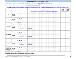 EDUCATION DETAILS (Fill in CAPITAL Letters)
                                                                                   COMPLETED degree programs only.
Please complete all fields, even if you have already provided a resume. Provide details on

Highest Qualification (Completed)** e.g.: M.Sc, B.Com


     PLEASE MENTION COMPLETE DETAILS OF SCHOOL / COLLEGE / INSTITUTION AND UNIVERSITY NAME ALONG WITH COMPLETE ADDRESS WITH CITY & POSTAL CODE IN CAPITAL LETTERS
                                                                                                                                                                 Name of the
                                                                                                                                                     Class/         Degree
  Qualification                      Course Tenure                                Complete Name & Address of School / College / Institution and     Division/      Awarded
                                                                                                     Name of the University                       Percentage/    (e.g.. B.com /
                                                                              *University name is mandatory where applicable(DO NOT ABBREVIATE)   Grade Points    BA/ Mtech)
                                      M    M    M    Y    Y
                        Start Date
       SSLC
                        End Date
                                     * E.g. JAN09
                                      M    M    M    Y    Y
                        Start Date
       HSLC
                        End Date
                                     * E.g. JAN09


                                      M    M    M    Y    Y
                        Start Date
    Graduation
                        End Date
                                           * E.g. JAN09            University Name




                                      M    M    M    Y    Y
                        Start Date
 Post Graduation
                        End Date
                                           * E.g. JAN09            University Name




                                      M    M    M    Y    Y
  Others - PhD,    Start Date
Additional Degrees
                        End Date
                                           * E.g. JAN09            University Name




                                      M    M    M    Y    Y
    Professional
 Qualification (Other   Start Date
    than already
mentioned above) like   End Date
    CA, CFA etc
                                * E.g. JAN09
State reasons for GAP in education, if any :
Professional Training (includes in progress degrees) - please mention the details

   ______________________________________________________________________________________________________________________________________________
Page 4 of 6, Employment Application form, version 1.7, wef - 21th July 10                                                                                                     ###
                                                                                                                                                                               4
 