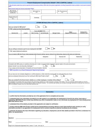 Present Employment Compensation Details** (Fill in CAPITAL Letters)
** The information stated here must be supported with documentary evidence (Offer letter from present organization including Compensation break up details or most recent increment
letter)

Please mention below your annual compensation details

   (A). Fixed Pay
                                                        (B).Variable Pay                                         (C). Other allowances
 including statutory
                                                             (Rs.)                                                       (Rs.)
    benefits (Rs.)



Annual Current CTC
= Total of A + B + C                                      Comments
        (Rs.)



                                                               OTHER DETAILS (Fill in CAPITAL Letters)


Have you worked for IBM earlier?                                  Yes                No
If "YES", please provide following details:
                                                          Tenure (DD-MMM-YYYY)
                                                                                                                                           Status                  Employee No. /
       Business Unit              Location          Date of Joining        Last working day         Manager's Name                (Regular/FTH/Contractor)         Contractor Code




Are you willing to relocate as part of your employment with IBM?                           Yes        No

If "YES", please indicate your preference                                       _______________________________________________________________________


If you are related to IBM India Private Limited employees and/or Directors (sibling / spouse/ children/in law relationships), please provide names and relationship.

                           Name                                                Designation                          Business Unit                         Relationship




Consistent with IBM's policy on workforce diversity and in order to accommodate employee's special needs in the work environment,
please indicate if you are physically challenged **                                  Yes              No
If yes, please provide description of disability and accommodation required:
** IBM Corporation is an Equal Employment Opportunity Employer


Do you have any non-compete obligations or conflict situations or other restrictive clauses with any party including any of your
previous employers that prevent you from working for IBM India Private Limited?                            Yes               No


Have you worked for the Government, whether as a civilian employee or member of the military?                                            Yes       No
All Candidates must indicate if they have worked for the Government, whether as a civilian employee or member of the military. If so, you must also indicate whether you had any
responsibilities or were involved in activities relating to IBM or an affiliated Company. You must also state whether you are aware of any legal restrictions on what work you may do for
IBM or an affiliated Company, and if so, what those restrictions are.
         _________________________________________________________________________________________________________________________________

         _________________________________________________________________________________________________________________________________



                                                                                      Declaration


• I confirm that the information provided by me in this application form is complete and accurate.

• I understand that if any information provided by me with respect to my application for employment is found to be untrue, inaccurate or
misleading, IBM INDIA Private Limited may withdraw any offer of employment made to me or terminate my employment (If I have already joined
IBM India) without notice.

• I understand that all the details provided in this application are subject to verification.

• I hereby authorize IBM India Private Limited and its representatives (including reference check agencies/third party vendors) to verify
information provided in my application for employment and to conduct enquiries as deemed necessary by the company.

• I authorize all persons who have information regarding my education, employment, and all other details provided in this form, to disclose it to
IBM or its representative.



Signature:


Place:                                                                               Date:


Page 6 of 6, Employment Application form, version 1.7, wef - 21th July 10                                                                                                                   6
 