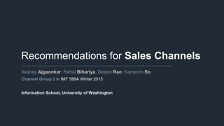 Recommendations for Sales Channels
Akshay Ajgaonkar, Rahul Bihariya, Deepa Rao, Kameron So
Channel Group 2 in IMT 589A Winter 2015
Information School, University of Washington
 