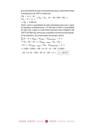 g) A quantidade de calor necessária para que o calorímetro atinja
a temperatura de 100o C é dada por:
 Q 6 = m ⋅ c ⋅ Δθ
                  ⇒ Q 6 = E A ⋅ Δθ = 50 ⋅ (100 − 20) ⇒
 EA = C = m ⋅ c
⇒ Q 6 = 4 000 cal
Assim, como a quantidade de calor necessária para que o vapor
se liquefaça completamente (−21 792 cal) é inferior à quantidade
de calor que a água e o calorímetro precisam para chegarem até
100o C (25 000 cal), temos que o equilíbrio ocorrerá na fase líquida.
h) No equilíbrio, da conservação da energia, temos:
∑Q    = 0 ⇒ Q gelo + Q vapor + Q calorímetro = 0 ⇒
⇒ Q 1 + Q 2 + (m ⋅ c ⋅ Δθ) gelo → água + Q 4 + Q 5 +
+ (m ⋅ c ⋅ Δθ) vapor → água + (E A ⋅ Δθ) calorímetro = 0 ⇒
⇒ 3 000 + 8 000 + 100 ⋅ 1,0 ⋅ (θ − 0) − 192 − 21 600 +

+ 40 ⋅ 1,0 ⋅ (θ − 100) + 50 ⋅ (θ − 20) = 0 ⇒     θ ≅ 83,1o C




                                 4
 