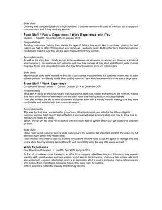 Skills Used
Listening and completing tasks to a high standard. Customer service skills used in previous job to approach
customers and ask if they need any service.
Floor Staff / Fabric Department / Work Experience with iTec
Dunelm - Cardiff - November 2014 to January 2015
Responsibilities
Greeting customers, helping them decide the type of fabrics they would like to purchase, picking the best
options we had to offer. Writing down any fabrics we needed to order. Cutting the fabric that the customer
needed and making sure they get the exact measurement they wanted.
Accomplishments
As well as the shop floor, I briefly worked in the warehouse just to monitor my advisor and I learned a lot about
what happens in the warehouse with deliveries and how they manage all their stock and different kinds of areas
they have for old and new collections,and what they did with customer store and online orders.
Skills Used
Mathematical skills were needed for this job to get correct measurements for customer orders.Had to learn
to have patients and steady hands when cutting material.Team work was essential as this was a large store.
Floor Staff / Work Experience
Co-operative Group Limited - Cardiff - October 2014 to December 2014
Responsibilities
Most days I would be stock taking and making sure the stock was rotated and getting to the shelves, making
sure none of the shelves were empty and we didn't have any missing stock or misplaced labels.
I was also worked the tills to serve customers and greet them with a friendly manner making sure they were
comfortable and satisfied with their customer service.
Accomplishments
This was the first time I worked within grocery and I liked picking up new skills for the different type of
customer service that I haven't learned before. I also learned about incoming stock and how to know how to
monitor and rotate the stock.
When i worked on tills I had never worked with the newer type of system before so I got to observe and train
on them.
Skills Used
I have really good customer service skills making sure the customer felt important and that they have my full
attention if and when they needed help.
I also showed my creative skills by showing co-workers efficient ways to use the space in storage area and
on the store floor by stocking items differently and more tidily using the very little space we had.
Work Experience
New Directions Education - Cardiff - April 2013 to April 2013
As Part of my college course I worked in an office for a company called New Directions Education, they supplied
teaching staff, social workers and care workers. My job was to file documents, photocopy, take phone calls and I
also worked with a system called Adapt, which is an application which is used to sort police checks, references and
CV’s and put them into different categories to see if they were ready for auditing.
While I was there I attended equality and diversity training.
 