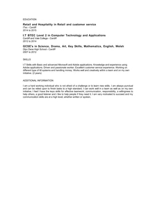 EDUCATION
Retail and Hospitality in Retail and customer service
ITec - Cardiff
2014 to 2015
I.T BTEC Level 2 in Computer Technology and Applications
Cardiff and Vale College - Cardiff
2012 to 2014
GCSE's in Science, Drama, Art, Key Skills, Mathematics, English, Welsh
Glyn Derw High School - Cardiff
2007 to 2012
SKILLS
I.T Skills with Basic and advanced Microsoft and Adobe applications. Knowledge and experience using
Adobe applications. Driven and passionate worker. Excellent customer service experience. Working on
different type of till systems and handling money. Works well and creatively within a team and on my own
initiative. (2 years)
ADDITIONAL INFORMATION
I am a hard working individual who is not afraid of a challenge or to learn new skills. I am always punctual
and can be relied upon to finish tasks to a high standard. I can work well in a team as well as on my own
initiative. I feel I have the keys skills for effective teamwork; communication, responsibility, a willingness to
help others, a good listener and i like to help people if they need it. I am very motivated to succeed and my
communication skills are at a high level, whether written or spoken.
 