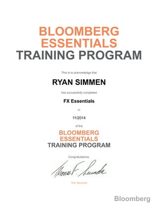 BLOOMBERG
ESSENTIALS
TRAINING PROGRAM
This is to acknowledge that
RYAN SIMMEN
has successfully completed
FX Essentials
in
11/2014
of the
BLOOMBERG
ESSENTIALS
TRAINING PROGRAM
Congratulations,
Tom Secunda
Bloomberg
 