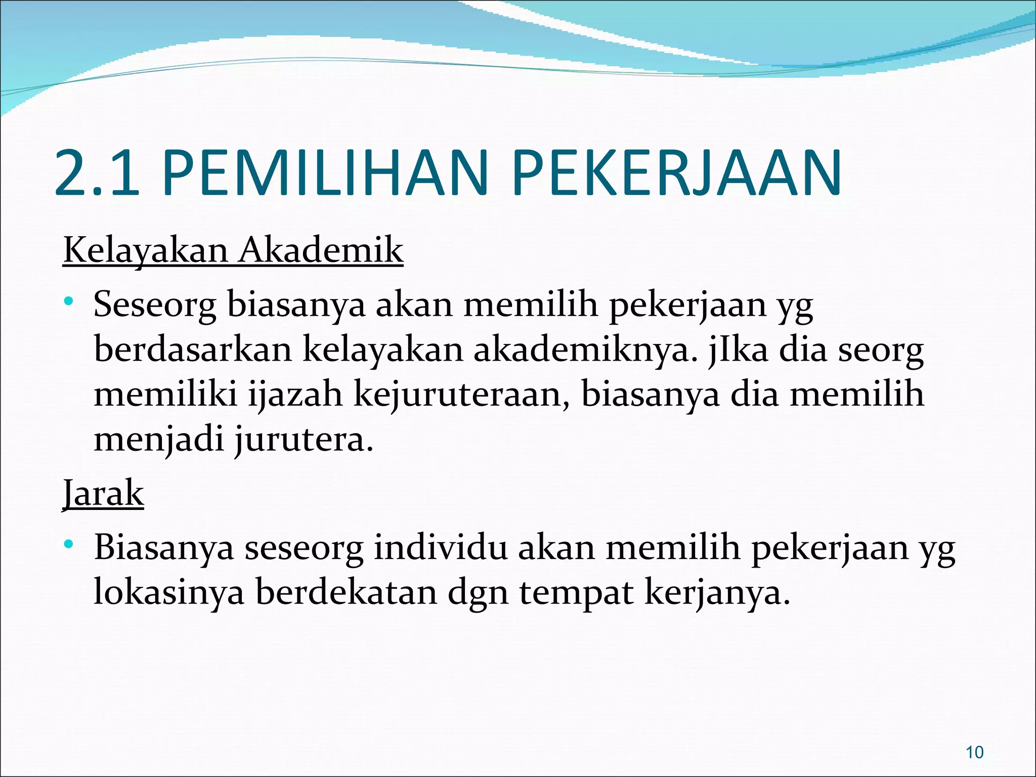 2.1 PEMILIHAN PEKERJAAN
Kelayakan Akademik
• Seseorg biasanya akan memilih pekerjaan yg
  berdasarkan kelayakan akademiknya. jIka dia seorg
  memiliki ijazah kejuruteraan, biasanya dia memilih
  menjadi jurutera.
Jarak
• Biasanya seseorg individu akan memilih pekerjaan yg
  lokasinya berdekatan dgn tempat kerjanya.



                                                        10
 