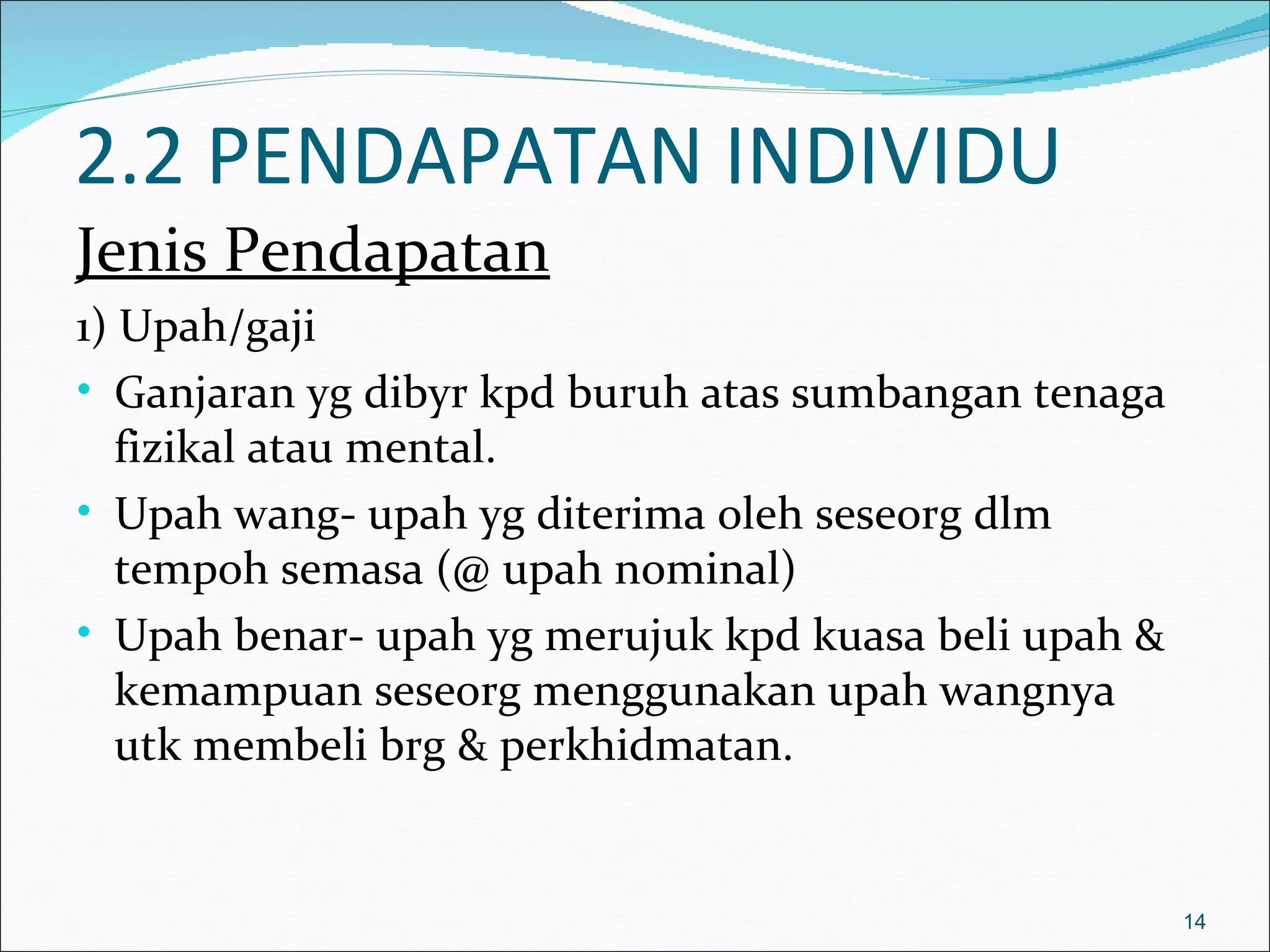 2.2 PENDAPATAN INDIVIDU
Jenis Pendapatan
1) Upah/gaji
• Ganjaran yg dibyr kpd buruh atas sumbangan tenaga
   fizikal atau mental.
• Upah wang- upah yg diterima oleh seseorg dlm
   tempoh semasa (@ upah nominal)
• Upah benar- upah yg merujuk kpd kuasa beli upah &
   kemampuan seseorg menggunakan upah wangnya
   utk membeli brg & perkhidmatan.


                                                      14
 