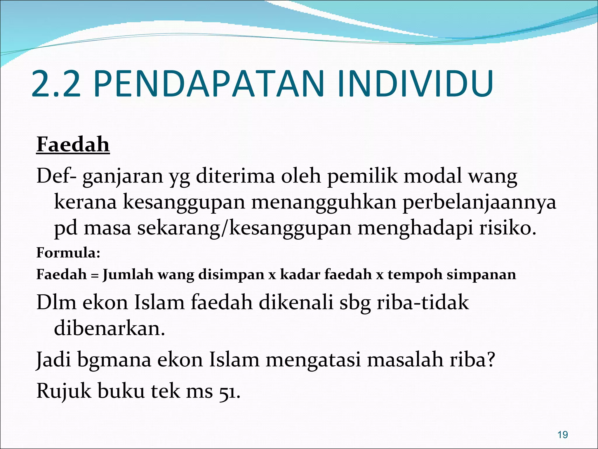 2.2 PENDAPATAN INDIVIDU
Faedah
Def- ganjaran yg diterima oleh pemilik modal wang
 kerana kesanggupan menangguhkan perbelanjaannya
 pd masa sekarang/kesanggupan menghadapi risiko.
Formula:
Faedah = Jumlah wang disimpan x kadar faedah x tempoh simpanan

Dlm ekon Islam faedah dikenali sbg riba-tidak
  dibenarkan.
Jadi bgmana ekon Islam mengatasi masalah riba?
Rujuk buku tek ms 51.
                                                                 19
 