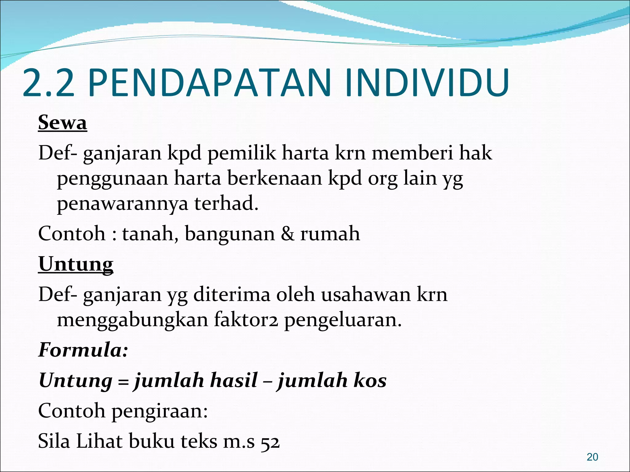 2.2 PENDAPATAN INDIVIDU
Sewa
Def- ganjaran kpd pemilik harta krn memberi hak
  penggunaan harta berkenaan kpd org lain yg
  penawarannya terhad.
Contoh : tanah, bangunan & rumah
Untung
Def- ganjaran yg diterima oleh usahawan krn
  menggabungkan faktor2 pengeluaran.
Formula:
Untung = jumlah hasil – jumlah kos
Contoh pengiraan:
Sila Lihat buku teks m.s 52
                                                  20
 