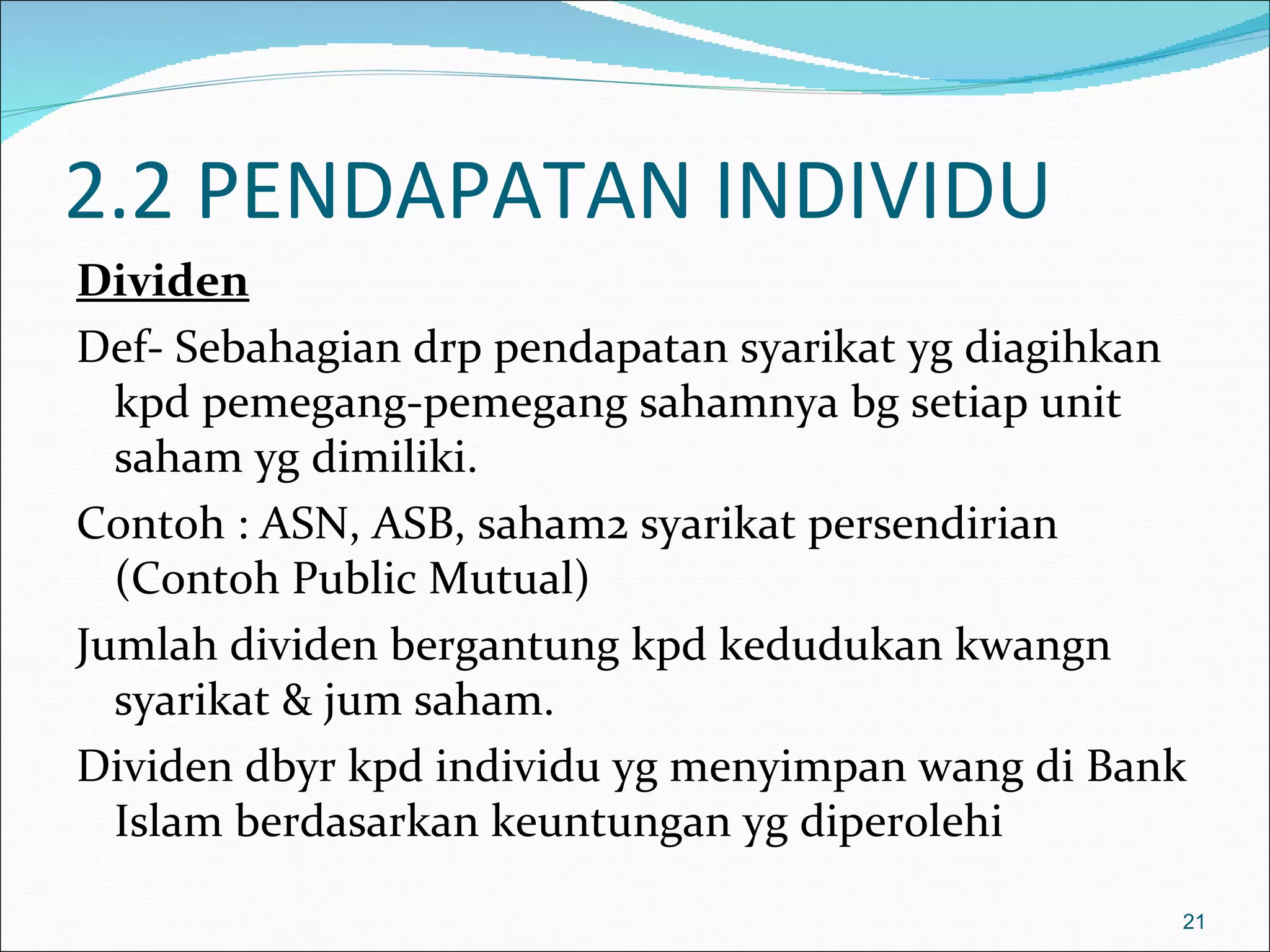 2.2 PENDAPATAN INDIVIDU
Dividen
Def- Sebahagian drp pendapatan syarikat yg diagihkan
  kpd pemegang-pemegang sahamnya bg setiap unit
  saham yg dimiliki.
Contoh : ASN, ASB, saham2 syarikat persendirian
  (Contoh Public Mutual)
Jumlah dividen bergantung kpd kedudukan kwangn
  syarikat & jum saham.
Dividen dbyr kpd individu yg menyimpan wang di Bank
  Islam berdasarkan keuntungan yg diperolehi

                                                   21
 