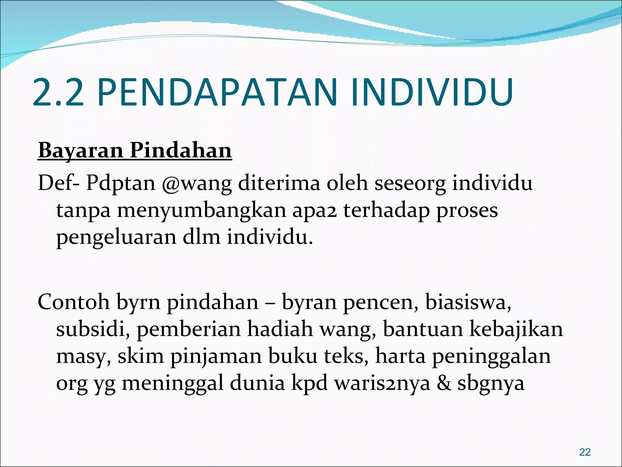 2.2 PENDAPATAN INDIVIDU
Bayaran Pindahan
Def- Pdptan @wang diterima oleh seseorg individu
 tanpa menyumbangkan apa2 terhadap proses
 pengeluaran dlm individu.

Contoh byrn pindahan – byran pencen, biasiswa,
 subsidi, pemberian hadiah wang, bantuan kebajikan
 masy, skim pinjaman buku teks, harta peninggalan
 org yg meninggal dunia kpd waris2nya & sbgnya

                                                     22
 