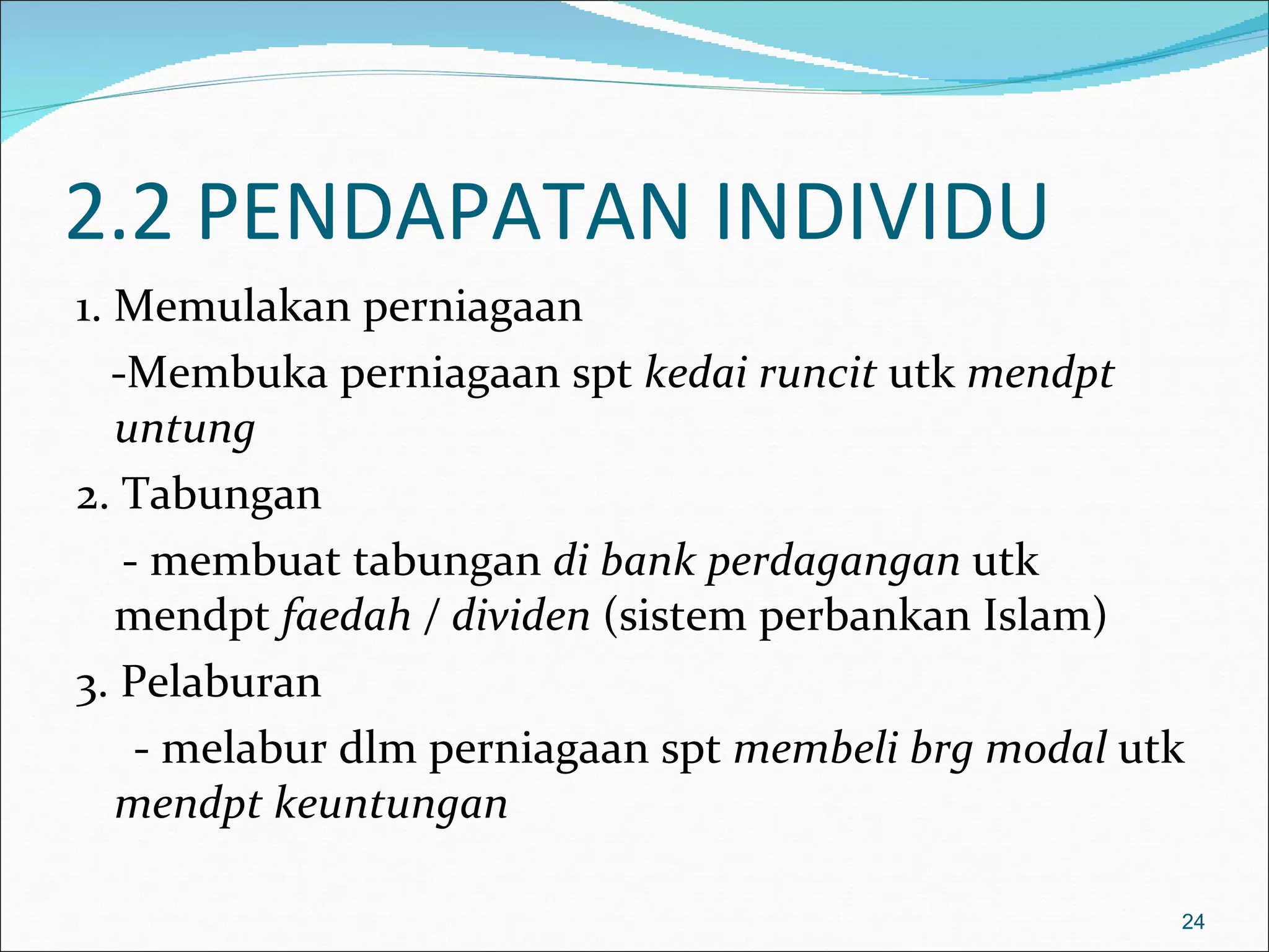 2.2 PENDAPATAN INDIVIDU
1. Memulakan perniagaan
   -Membuka perniagaan spt kedai runcit utk mendpt
   untung
2. Tabungan
    - membuat tabungan di bank perdagangan utk
   mendpt faedah / dividen (sistem perbankan Islam)
3. Pelaburan
     - melabur dlm perniagaan spt membeli brg modal utk
   mendpt keuntungan

                                                      24
 