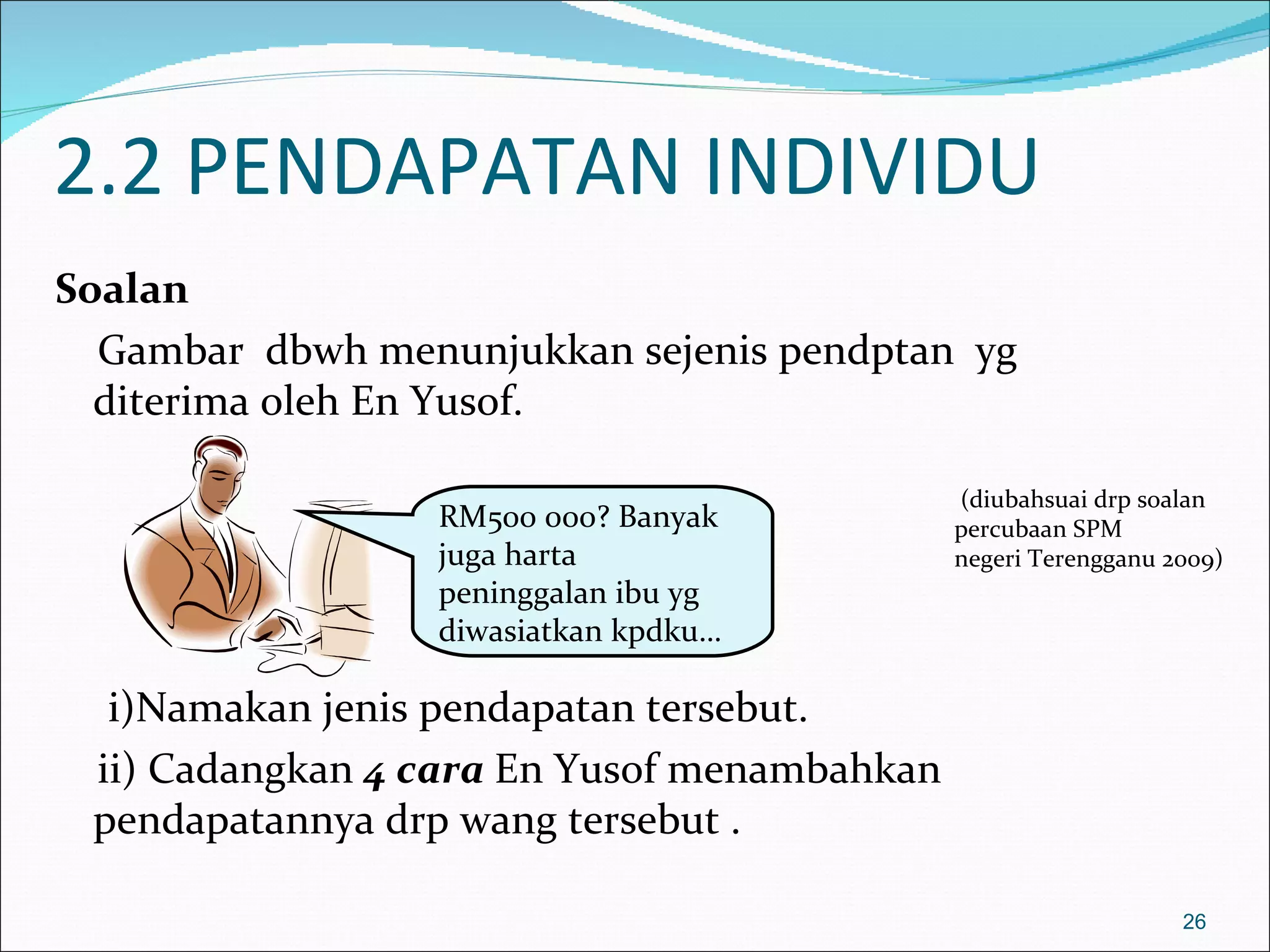 2.2 PENDAPATAN INDIVIDU
Soalan
  Gambar dbwh menunjukkan sejenis pendptan yg
  diterima oleh En Yusof.

                                             (diubahsuai drp soalan
                 RM500 000? Banyak           percubaan SPM
                 juga harta                  negeri Terengganu 2009)
                 peninggalan ibu yg
                 diwasiatkan kpdku…

  i)Namakan jenis pendapatan tersebut.
 ii) Cadangkan 4 cara En Yusof menambahkan
 pendapatannya drp wang tersebut .

                                                                26
 