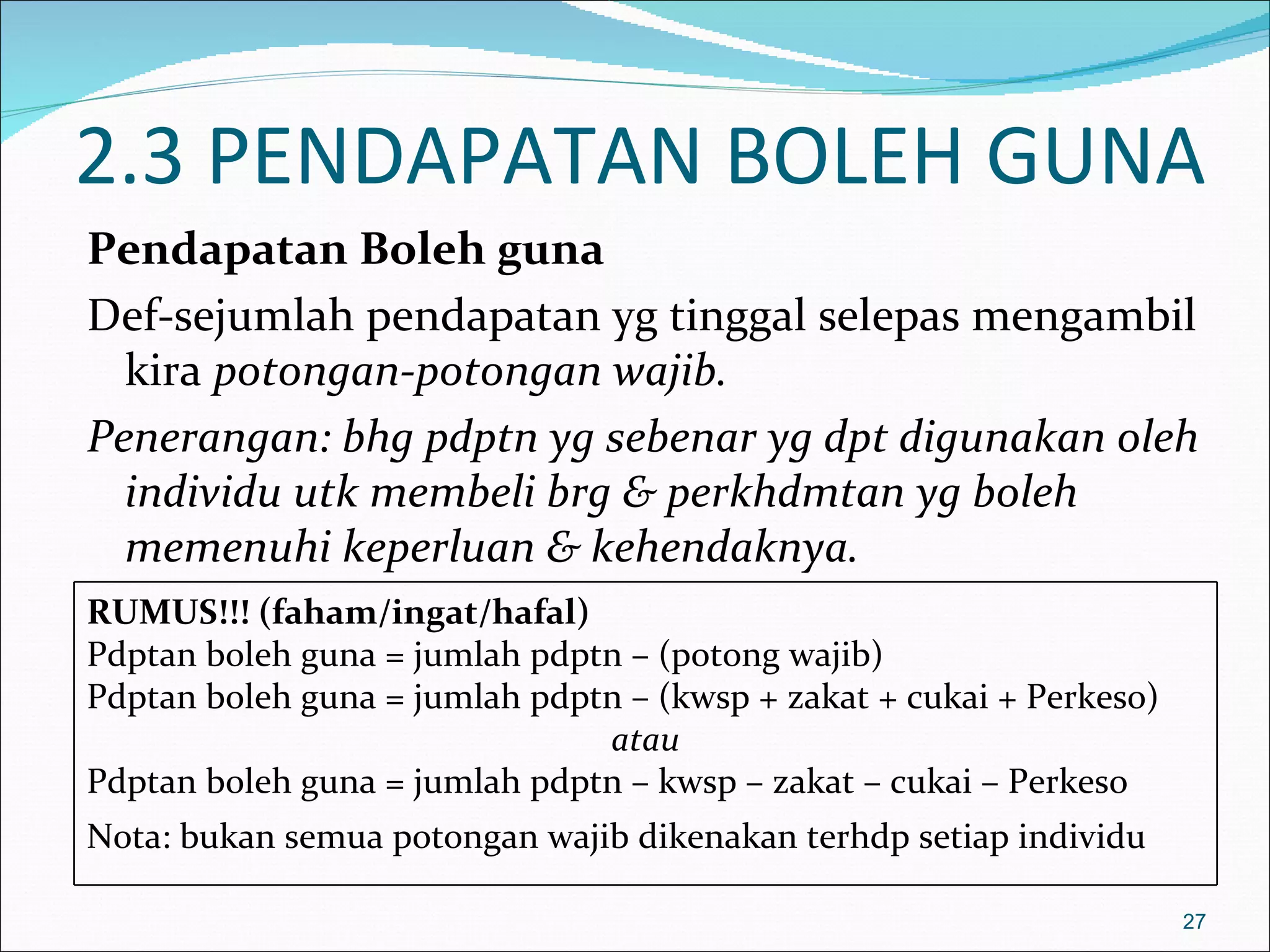 2.3 PENDAPATAN BOLEH GUNA
Pendapatan Boleh guna
Def-sejumlah pendapatan yg tinggal selepas mengambil
  kira potongan-potongan wajib.
Penerangan: bhg pdptn yg sebenar yg dpt digunakan oleh
  individu utk membeli brg & perkhdmtan yg boleh
  memenuhi keperluan & kehendaknya.
RUMUS!!! (faham/ingat/hafal)
Pdptan boleh guna = jumlah pdptn – (potong wajib)
Pdptan boleh guna = jumlah pdptn – (kwsp + zakat + cukai + Perkeso)
                               atau
Pdptan boleh guna = jumlah pdptn – kwsp – zakat – cukai – Perkeso
Nota: bukan semua potongan wajib dikenakan terhdp setiap individu

                                                                      27
 